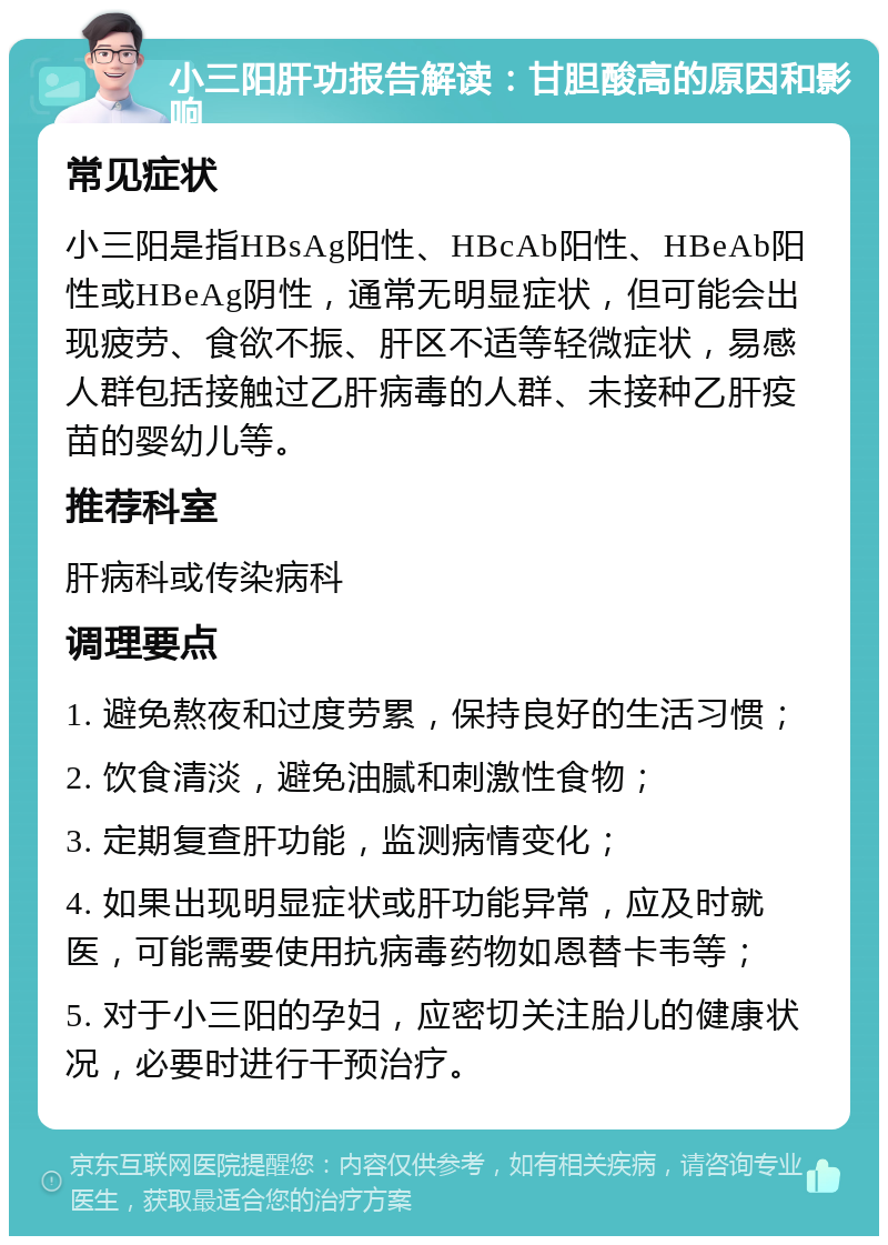 小三阳肝功报告解读：甘胆酸高的原因和影响 常见症状 小三阳是指HBsAg阳性、HBcAb阳性、HBeAb阳性或HBeAg阴性，通常无明显症状，但可能会出现疲劳、食欲不振、肝区不适等轻微症状，易感人群包括接触过乙肝病毒的人群、未接种乙肝疫苗的婴幼儿等。 推荐科室 肝病科或传染病科 调理要点 1. 避免熬夜和过度劳累，保持良好的生活习惯； 2. 饮食清淡，避免油腻和刺激性食物； 3. 定期复查肝功能，监测病情变化； 4. 如果出现明显症状或肝功能异常，应及时就医，可能需要使用抗病毒药物如恩替卡韦等； 5. 对于小三阳的孕妇，应密切关注胎儿的健康状况，必要时进行干预治疗。