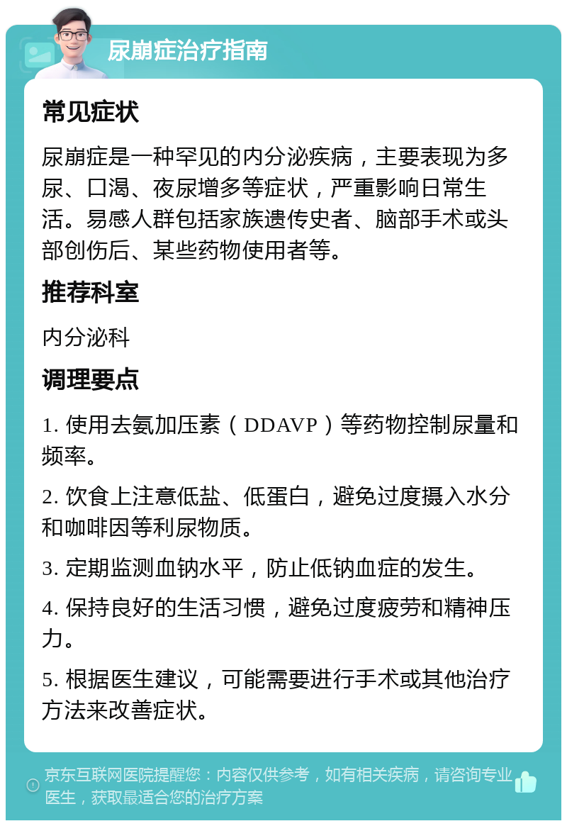 尿崩症治疗指南 常见症状 尿崩症是一种罕见的内分泌疾病，主要表现为多尿、口渴、夜尿增多等症状，严重影响日常生活。易感人群包括家族遗传史者、脑部手术或头部创伤后、某些药物使用者等。 推荐科室 内分泌科 调理要点 1. 使用去氨加压素（DDAVP）等药物控制尿量和频率。 2. 饮食上注意低盐、低蛋白，避免过度摄入水分和咖啡因等利尿物质。 3. 定期监测血钠水平，防止低钠血症的发生。 4. 保持良好的生活习惯，避免过度疲劳和精神压力。 5. 根据医生建议，可能需要进行手术或其他治疗方法来改善症状。