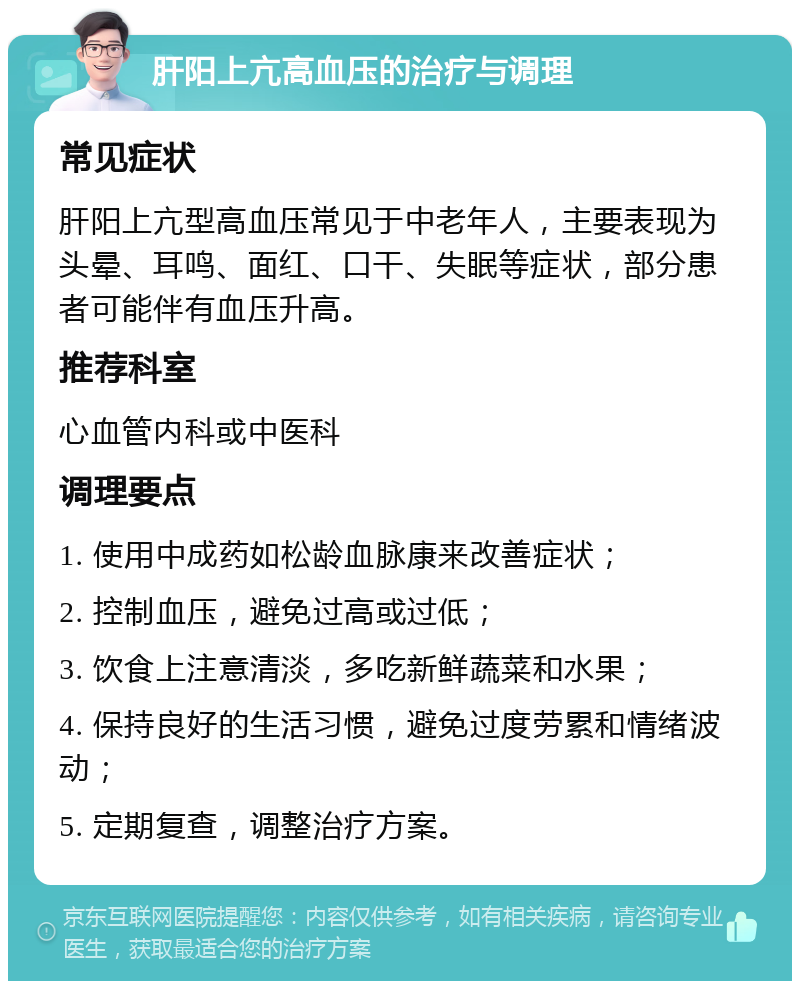 肝阳上亢高血压的治疗与调理 常见症状 肝阳上亢型高血压常见于中老年人，主要表现为头晕、耳鸣、面红、口干、失眠等症状，部分患者可能伴有血压升高。 推荐科室 心血管内科或中医科 调理要点 1. 使用中成药如松龄血脉康来改善症状； 2. 控制血压，避免过高或过低； 3. 饮食上注意清淡，多吃新鲜蔬菜和水果； 4. 保持良好的生活习惯，避免过度劳累和情绪波动； 5. 定期复查，调整治疗方案。