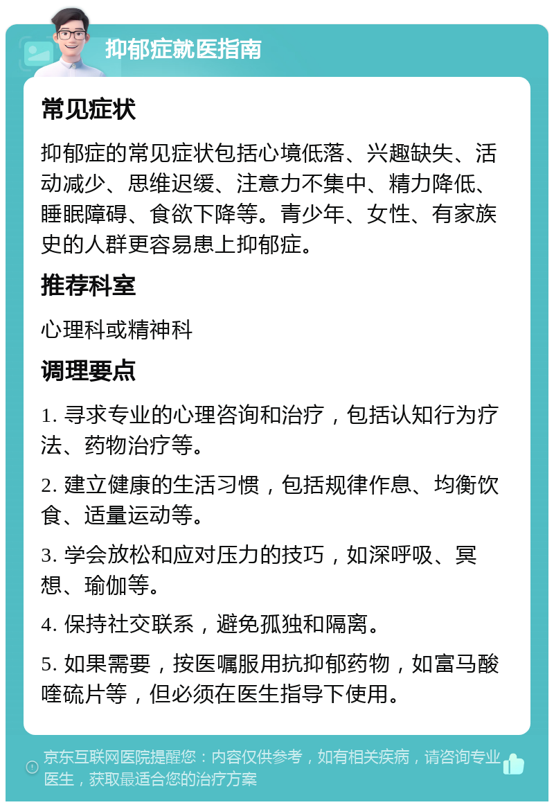 抑郁症就医指南 常见症状 抑郁症的常见症状包括心境低落、兴趣缺失、活动减少、思维迟缓、注意力不集中、精力降低、睡眠障碍、食欲下降等。青少年、女性、有家族史的人群更容易患上抑郁症。 推荐科室 心理科或精神科 调理要点 1. 寻求专业的心理咨询和治疗，包括认知行为疗法、药物治疗等。 2. 建立健康的生活习惯，包括规律作息、均衡饮食、适量运动等。 3. 学会放松和应对压力的技巧，如深呼吸、冥想、瑜伽等。 4. 保持社交联系，避免孤独和隔离。 5. 如果需要，按医嘱服用抗抑郁药物，如富马酸喹硫片等，但必须在医生指导下使用。