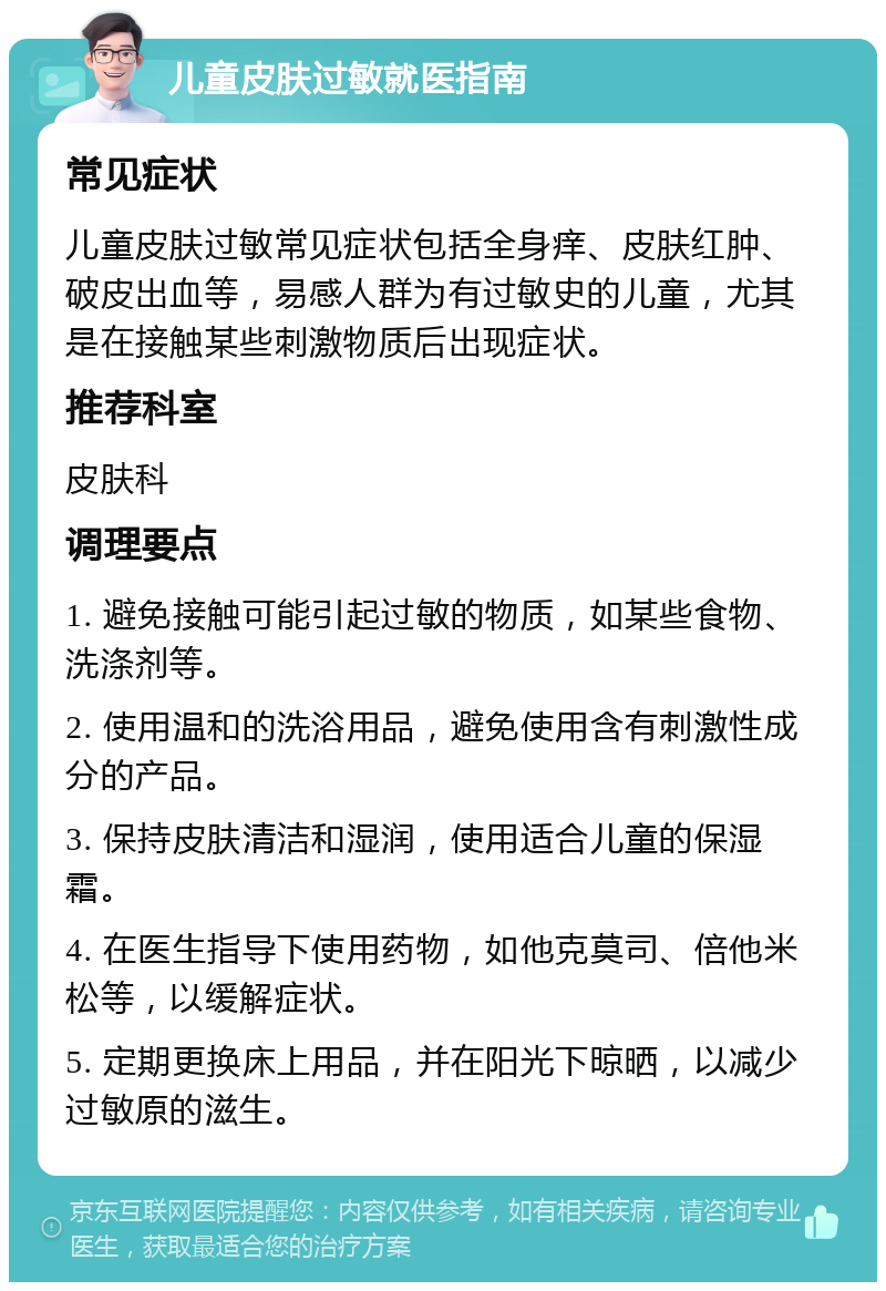 儿童皮肤过敏就医指南 常见症状 儿童皮肤过敏常见症状包括全身痒、皮肤红肿、破皮出血等，易感人群为有过敏史的儿童，尤其是在接触某些刺激物质后出现症状。 推荐科室 皮肤科 调理要点 1. 避免接触可能引起过敏的物质，如某些食物、洗涤剂等。 2. 使用温和的洗浴用品，避免使用含有刺激性成分的产品。 3. 保持皮肤清洁和湿润，使用适合儿童的保湿霜。 4. 在医生指导下使用药物，如他克莫司、倍他米松等，以缓解症状。 5. 定期更换床上用品，并在阳光下晾晒，以减少过敏原的滋生。