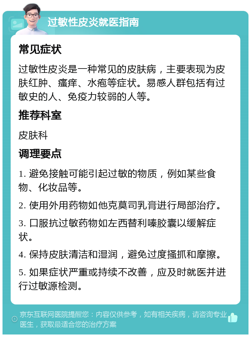 过敏性皮炎就医指南 常见症状 过敏性皮炎是一种常见的皮肤病，主要表现为皮肤红肿、瘙痒、水疱等症状。易感人群包括有过敏史的人、免疫力较弱的人等。 推荐科室 皮肤科 调理要点 1. 避免接触可能引起过敏的物质，例如某些食物、化妆品等。 2. 使用外用药物如他克莫司乳膏进行局部治疗。 3. 口服抗过敏药物如左西替利嗪胶囊以缓解症状。 4. 保持皮肤清洁和湿润，避免过度搔抓和摩擦。 5. 如果症状严重或持续不改善，应及时就医并进行过敏源检测。