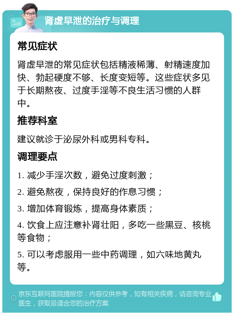 肾虚早泄的治疗与调理 常见症状 肾虚早泄的常见症状包括精液稀薄、射精速度加快、勃起硬度不够、长度变短等。这些症状多见于长期熬夜、过度手淫等不良生活习惯的人群中。 推荐科室 建议就诊于泌尿外科或男科专科。 调理要点 1. 减少手淫次数，避免过度刺激； 2. 避免熬夜，保持良好的作息习惯； 3. 增加体育锻炼，提高身体素质； 4. 饮食上应注意补肾壮阳，多吃一些黑豆、核桃等食物； 5. 可以考虑服用一些中药调理，如六味地黄丸等。