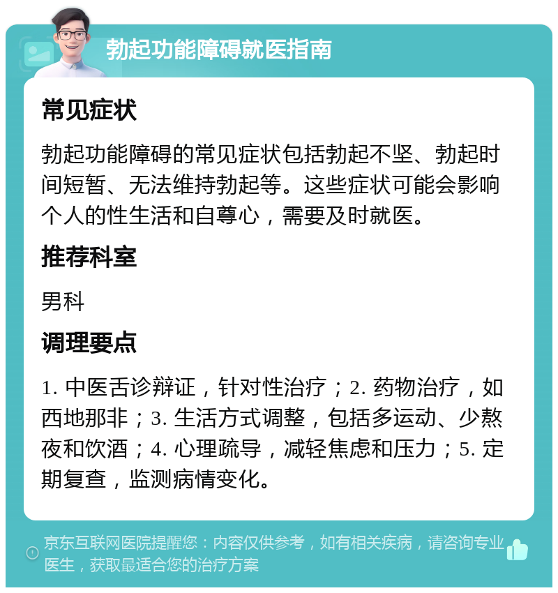 勃起功能障碍就医指南 常见症状 勃起功能障碍的常见症状包括勃起不坚、勃起时间短暂、无法维持勃起等。这些症状可能会影响个人的性生活和自尊心，需要及时就医。 推荐科室 男科 调理要点 1. 中医舌诊辩证，针对性治疗；2. 药物治疗，如西地那非；3. 生活方式调整，包括多运动、少熬夜和饮酒；4. 心理疏导，减轻焦虑和压力；5. 定期复查，监测病情变化。