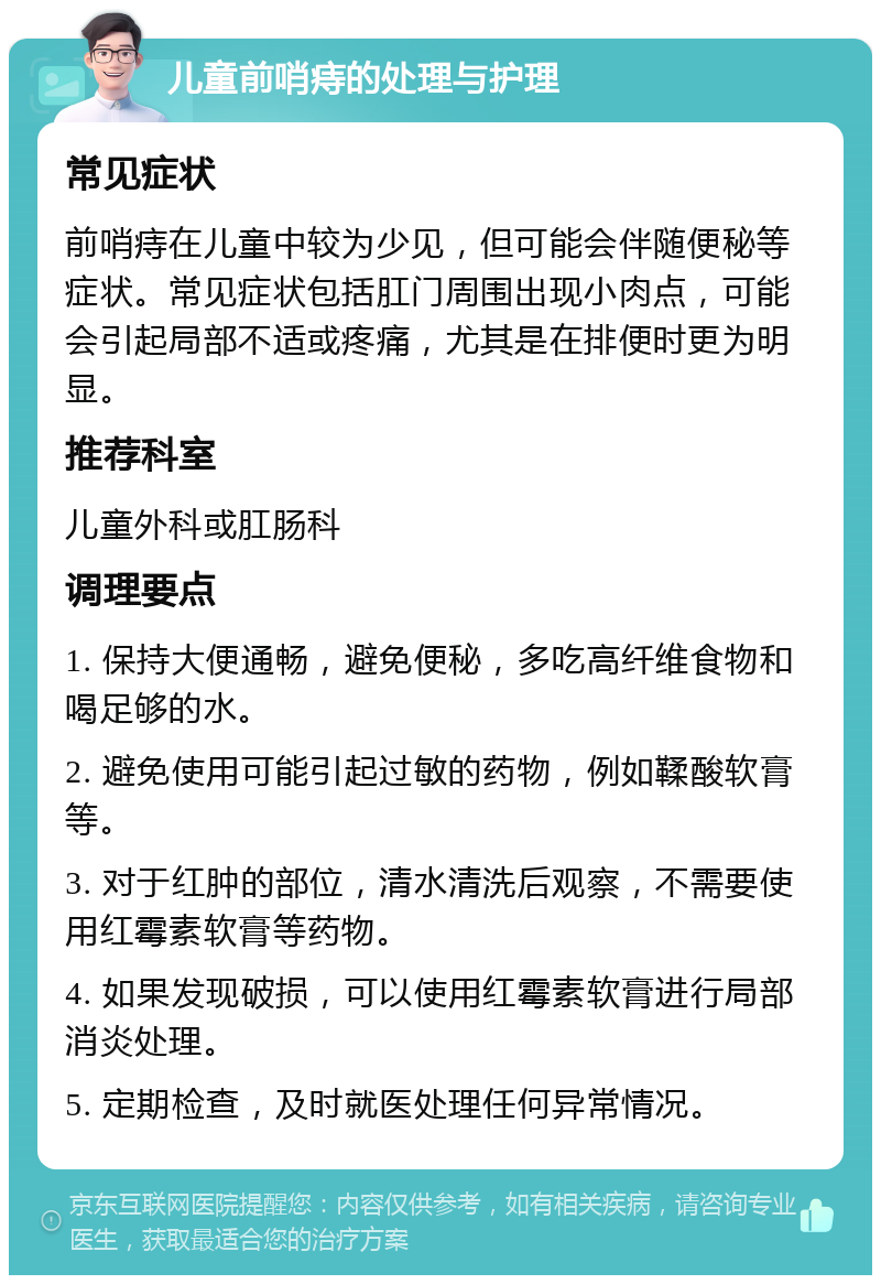 儿童前哨痔的处理与护理 常见症状 前哨痔在儿童中较为少见，但可能会伴随便秘等症状。常见症状包括肛门周围出现小肉点，可能会引起局部不适或疼痛，尤其是在排便时更为明显。 推荐科室 儿童外科或肛肠科 调理要点 1. 保持大便通畅，避免便秘，多吃高纤维食物和喝足够的水。 2. 避免使用可能引起过敏的药物，例如鞣酸软膏等。 3. 对于红肿的部位，清水清洗后观察，不需要使用红霉素软膏等药物。 4. 如果发现破损，可以使用红霉素软膏进行局部消炎处理。 5. 定期检查，及时就医处理任何异常情况。