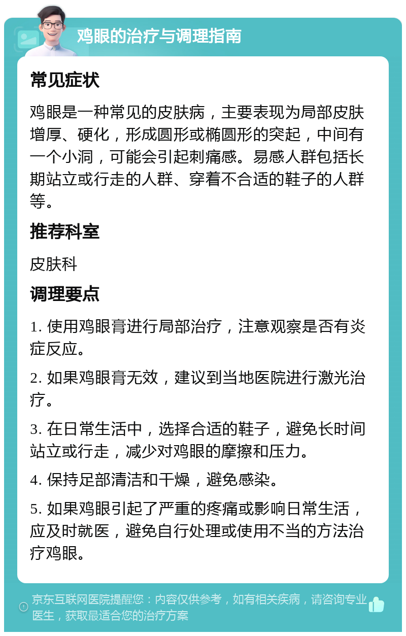 鸡眼的治疗与调理指南 常见症状 鸡眼是一种常见的皮肤病，主要表现为局部皮肤增厚、硬化，形成圆形或椭圆形的突起，中间有一个小洞，可能会引起刺痛感。易感人群包括长期站立或行走的人群、穿着不合适的鞋子的人群等。 推荐科室 皮肤科 调理要点 1. 使用鸡眼膏进行局部治疗，注意观察是否有炎症反应。 2. 如果鸡眼膏无效，建议到当地医院进行激光治疗。 3. 在日常生活中，选择合适的鞋子，避免长时间站立或行走，减少对鸡眼的摩擦和压力。 4. 保持足部清洁和干燥，避免感染。 5. 如果鸡眼引起了严重的疼痛或影响日常生活，应及时就医，避免自行处理或使用不当的方法治疗鸡眼。