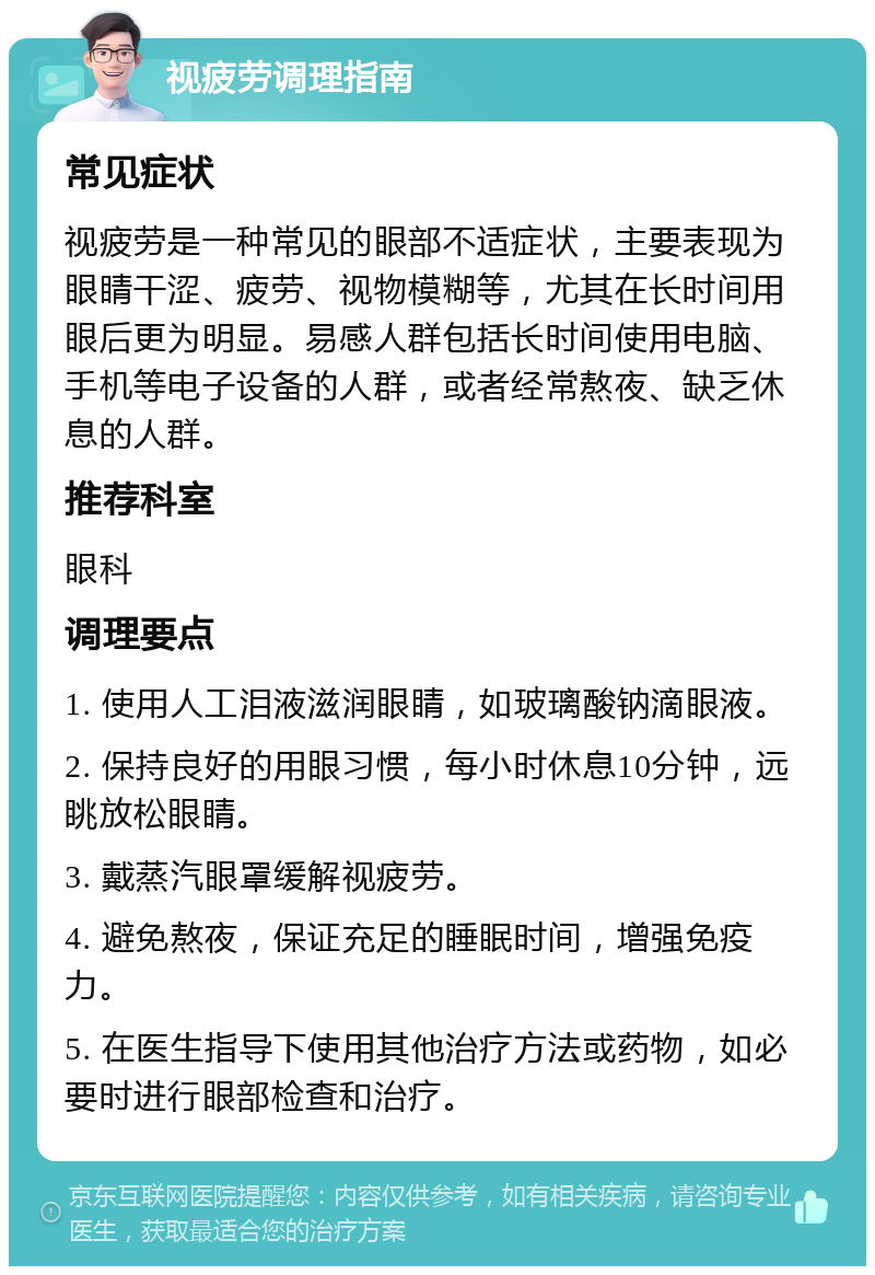 视疲劳调理指南 常见症状 视疲劳是一种常见的眼部不适症状，主要表现为眼睛干涩、疲劳、视物模糊等，尤其在长时间用眼后更为明显。易感人群包括长时间使用电脑、手机等电子设备的人群，或者经常熬夜、缺乏休息的人群。 推荐科室 眼科 调理要点 1. 使用人工泪液滋润眼睛，如玻璃酸钠滴眼液。 2. 保持良好的用眼习惯，每小时休息10分钟，远眺放松眼睛。 3. 戴蒸汽眼罩缓解视疲劳。 4. 避免熬夜，保证充足的睡眠时间，增强免疫力。 5. 在医生指导下使用其他治疗方法或药物，如必要时进行眼部检查和治疗。