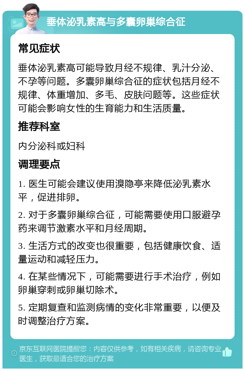 垂体泌乳素高与多囊卵巢综合征 常见症状 垂体泌乳素高可能导致月经不规律、乳汁分泌、不孕等问题。多囊卵巢综合征的症状包括月经不规律、体重增加、多毛、皮肤问题等。这些症状可能会影响女性的生育能力和生活质量。 推荐科室 内分泌科或妇科 调理要点 1. 医生可能会建议使用溴隐亭来降低泌乳素水平，促进排卵。 2. 对于多囊卵巢综合征，可能需要使用口服避孕药来调节激素水平和月经周期。 3. 生活方式的改变也很重要，包括健康饮食、适量运动和减轻压力。 4. 在某些情况下，可能需要进行手术治疗，例如卵巢穿刺或卵巢切除术。 5. 定期复查和监测病情的变化非常重要，以便及时调整治疗方案。