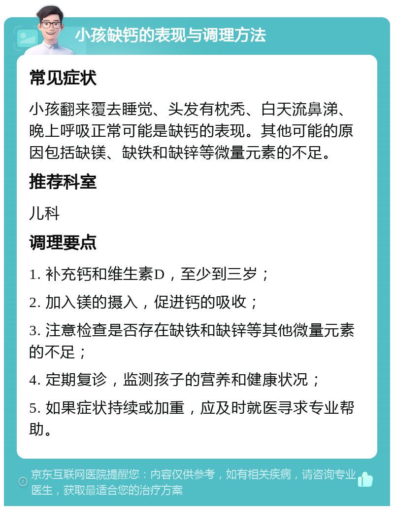 小孩缺钙的表现与调理方法 常见症状 小孩翻来覆去睡觉、头发有枕秃、白天流鼻涕、晚上呼吸正常可能是缺钙的表现。其他可能的原因包括缺镁、缺铁和缺锌等微量元素的不足。 推荐科室 儿科 调理要点 1. 补充钙和维生素D，至少到三岁； 2. 加入镁的摄入，促进钙的吸收； 3. 注意检查是否存在缺铁和缺锌等其他微量元素的不足； 4. 定期复诊，监测孩子的营养和健康状况； 5. 如果症状持续或加重，应及时就医寻求专业帮助。