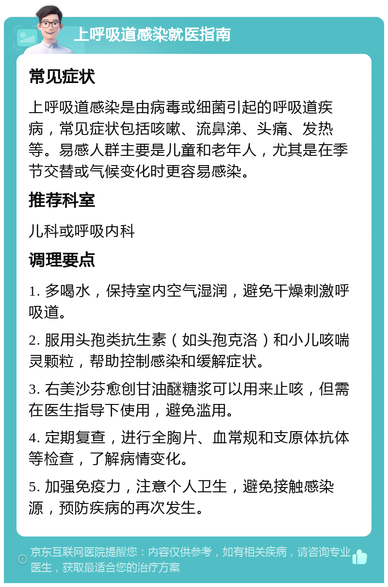 上呼吸道感染就医指南 常见症状 上呼吸道感染是由病毒或细菌引起的呼吸道疾病，常见症状包括咳嗽、流鼻涕、头痛、发热等。易感人群主要是儿童和老年人，尤其是在季节交替或气候变化时更容易感染。 推荐科室 儿科或呼吸内科 调理要点 1. 多喝水，保持室内空气湿润，避免干燥刺激呼吸道。 2. 服用头孢类抗生素（如头孢克洛）和小儿咳喘灵颗粒，帮助控制感染和缓解症状。 3. 右美沙芬愈创甘油醚糖浆可以用来止咳，但需在医生指导下使用，避免滥用。 4. 定期复查，进行全胸片、血常规和支原体抗体等检查，了解病情变化。 5. 加强免疫力，注意个人卫生，避免接触感染源，预防疾病的再次发生。