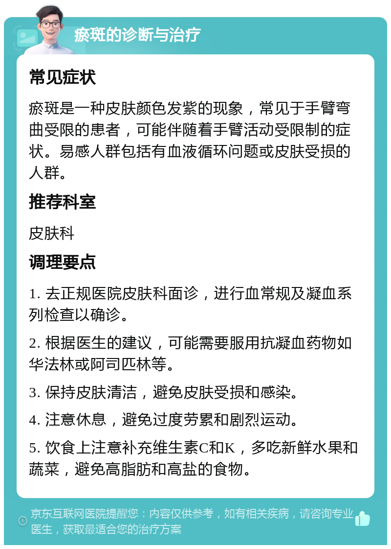 瘀斑的诊断与治疗 常见症状 瘀斑是一种皮肤颜色发紫的现象，常见于手臂弯曲受限的患者，可能伴随着手臂活动受限制的症状。易感人群包括有血液循环问题或皮肤受损的人群。 推荐科室 皮肤科 调理要点 1. 去正规医院皮肤科面诊，进行血常规及凝血系列检查以确诊。 2. 根据医生的建议，可能需要服用抗凝血药物如华法林或阿司匹林等。 3. 保持皮肤清洁，避免皮肤受损和感染。 4. 注意休息，避免过度劳累和剧烈运动。 5. 饮食上注意补充维生素C和K，多吃新鲜水果和蔬菜，避免高脂肪和高盐的食物。