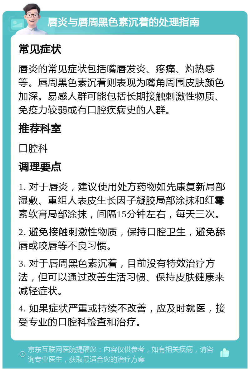 唇炎与唇周黑色素沉着的处理指南 常见症状 唇炎的常见症状包括嘴唇发炎、疼痛、灼热感等。唇周黑色素沉着则表现为嘴角周围皮肤颜色加深。易感人群可能包括长期接触刺激性物质、免疫力较弱或有口腔疾病史的人群。 推荐科室 口腔科 调理要点 1. 对于唇炎，建议使用处方药物如先康复新局部湿敷、重组人表皮生长因子凝胶局部涂抹和红霉素软膏局部涂抹，间隔15分钟左右，每天三次。 2. 避免接触刺激性物质，保持口腔卫生，避免舔唇或咬唇等不良习惯。 3. 对于唇周黑色素沉着，目前没有特效治疗方法，但可以通过改善生活习惯、保持皮肤健康来减轻症状。 4. 如果症状严重或持续不改善，应及时就医，接受专业的口腔科检查和治疗。