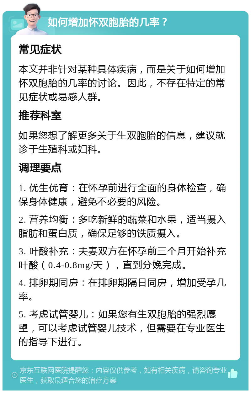 如何增加怀双胞胎的几率？ 常见症状 本文并非针对某种具体疾病，而是关于如何增加怀双胞胎的几率的讨论。因此，不存在特定的常见症状或易感人群。 推荐科室 如果您想了解更多关于生双胞胎的信息，建议就诊于生殖科或妇科。 调理要点 1. 优生优育：在怀孕前进行全面的身体检查，确保身体健康，避免不必要的风险。 2. 营养均衡：多吃新鲜的蔬菜和水果，适当摄入脂肪和蛋白质，确保足够的铁质摄入。 3. 叶酸补充：夫妻双方在怀孕前三个月开始补充叶酸（0.4-0.8mg/天），直到分娩完成。 4. 排卵期同房：在排卵期隔日同房，增加受孕几率。 5. 考虑试管婴儿：如果您有生双胞胎的强烈愿望，可以考虑试管婴儿技术，但需要在专业医生的指导下进行。