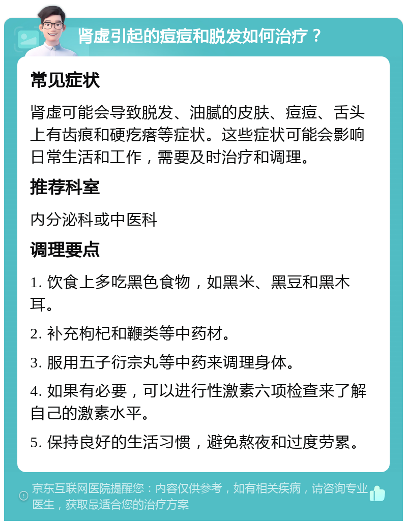 肾虚引起的痘痘和脱发如何治疗？ 常见症状 肾虚可能会导致脱发、油腻的皮肤、痘痘、舌头上有齿痕和硬疙瘩等症状。这些症状可能会影响日常生活和工作，需要及时治疗和调理。 推荐科室 内分泌科或中医科 调理要点 1. 饮食上多吃黑色食物，如黑米、黑豆和黑木耳。 2. 补充枸杞和鞭类等中药材。 3. 服用五子衍宗丸等中药来调理身体。 4. 如果有必要，可以进行性激素六项检查来了解自己的激素水平。 5. 保持良好的生活习惯，避免熬夜和过度劳累。