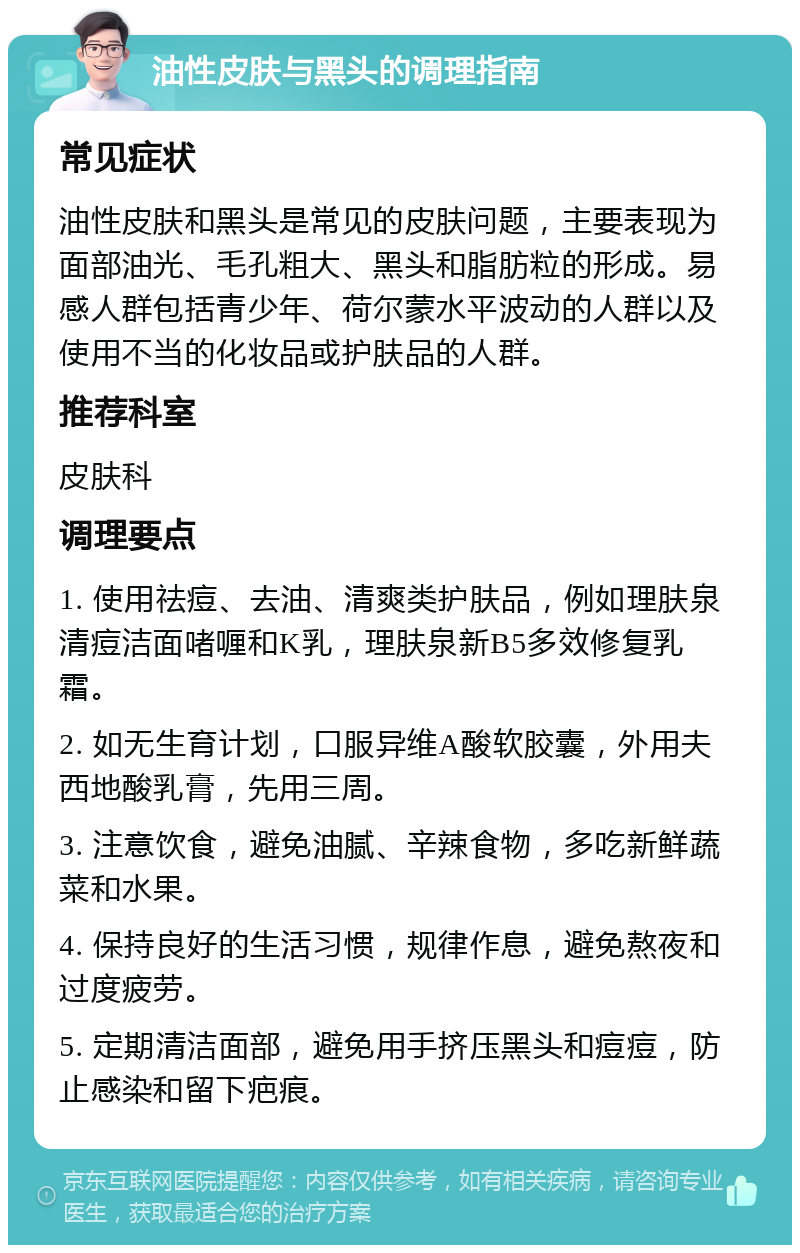 油性皮肤与黑头的调理指南 常见症状 油性皮肤和黑头是常见的皮肤问题，主要表现为面部油光、毛孔粗大、黑头和脂肪粒的形成。易感人群包括青少年、荷尔蒙水平波动的人群以及使用不当的化妆品或护肤品的人群。 推荐科室 皮肤科 调理要点 1. 使用祛痘、去油、清爽类护肤品，例如理肤泉清痘洁面啫喱和K乳，理肤泉新B5多效修复乳霜。 2. 如无生育计划，口服异维A酸软胶囊，外用夫西地酸乳膏，先用三周。 3. 注意饮食，避免油腻、辛辣食物，多吃新鲜蔬菜和水果。 4. 保持良好的生活习惯，规律作息，避免熬夜和过度疲劳。 5. 定期清洁面部，避免用手挤压黑头和痘痘，防止感染和留下疤痕。