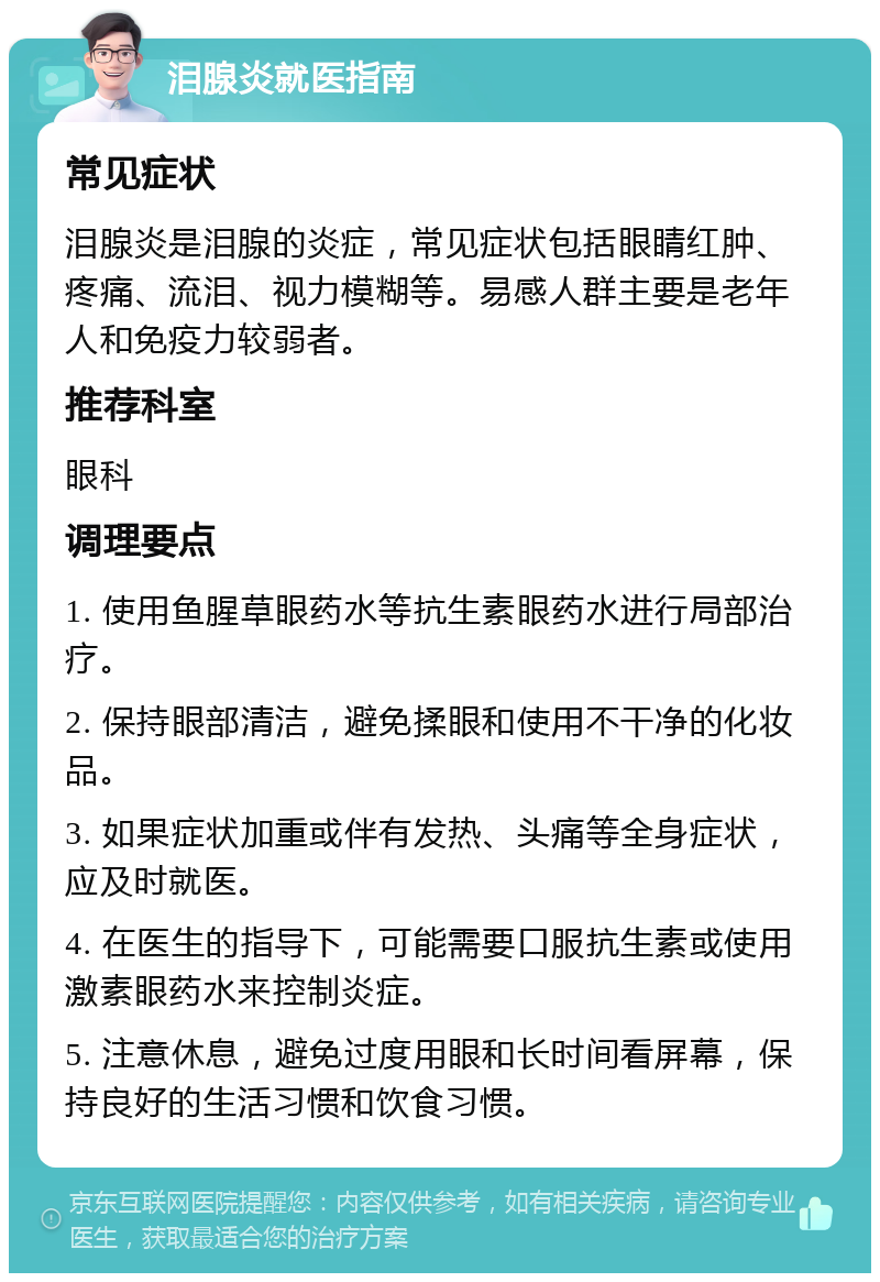 泪腺炎就医指南 常见症状 泪腺炎是泪腺的炎症，常见症状包括眼睛红肿、疼痛、流泪、视力模糊等。易感人群主要是老年人和免疫力较弱者。 推荐科室 眼科 调理要点 1. 使用鱼腥草眼药水等抗生素眼药水进行局部治疗。 2. 保持眼部清洁，避免揉眼和使用不干净的化妆品。 3. 如果症状加重或伴有发热、头痛等全身症状，应及时就医。 4. 在医生的指导下，可能需要口服抗生素或使用激素眼药水来控制炎症。 5. 注意休息，避免过度用眼和长时间看屏幕，保持良好的生活习惯和饮食习惯。