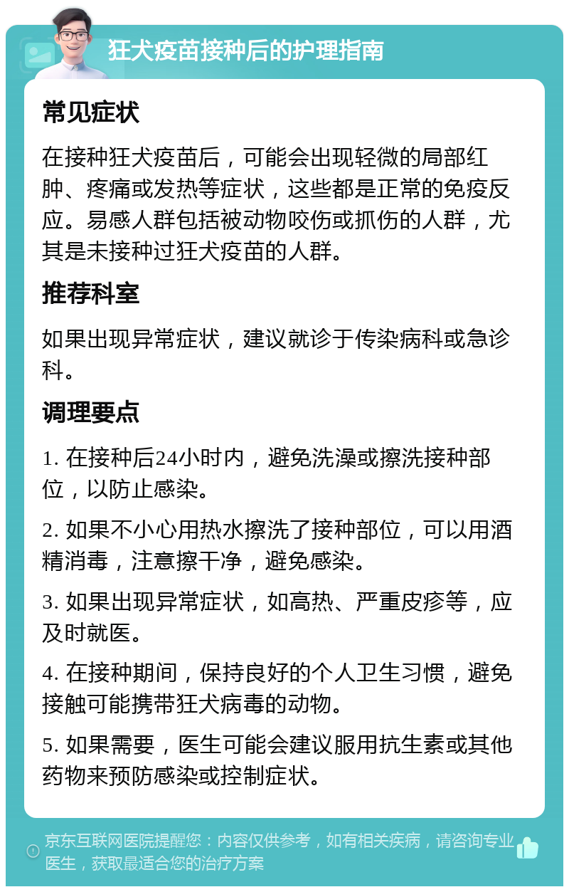 狂犬疫苗接种后的护理指南 常见症状 在接种狂犬疫苗后，可能会出现轻微的局部红肿、疼痛或发热等症状，这些都是正常的免疫反应。易感人群包括被动物咬伤或抓伤的人群，尤其是未接种过狂犬疫苗的人群。 推荐科室 如果出现异常症状，建议就诊于传染病科或急诊科。 调理要点 1. 在接种后24小时内，避免洗澡或擦洗接种部位，以防止感染。 2. 如果不小心用热水擦洗了接种部位，可以用酒精消毒，注意擦干净，避免感染。 3. 如果出现异常症状，如高热、严重皮疹等，应及时就医。 4. 在接种期间，保持良好的个人卫生习惯，避免接触可能携带狂犬病毒的动物。 5. 如果需要，医生可能会建议服用抗生素或其他药物来预防感染或控制症状。