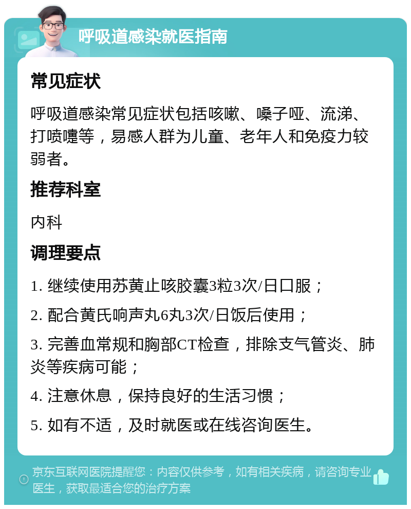 呼吸道感染就医指南 常见症状 呼吸道感染常见症状包括咳嗽、嗓子哑、流涕、打喷嚏等，易感人群为儿童、老年人和免疫力较弱者。 推荐科室 内科 调理要点 1. 继续使用苏黄止咳胶囊3粒3次/日口服； 2. 配合黄氏响声丸6丸3次/日饭后使用； 3. 完善血常规和胸部CT检查，排除支气管炎、肺炎等疾病可能； 4. 注意休息，保持良好的生活习惯； 5. 如有不适，及时就医或在线咨询医生。