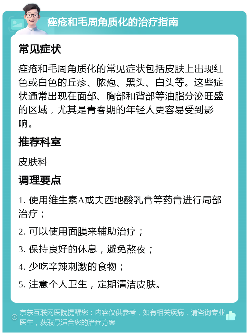 痤疮和毛周角质化的治疗指南 常见症状 痤疮和毛周角质化的常见症状包括皮肤上出现红色或白色的丘疹、脓疱、黑头、白头等。这些症状通常出现在面部、胸部和背部等油脂分泌旺盛的区域，尤其是青春期的年轻人更容易受到影响。 推荐科室 皮肤科 调理要点 1. 使用维生素A或夫西地酸乳膏等药膏进行局部治疗； 2. 可以使用面膜来辅助治疗； 3. 保持良好的休息，避免熬夜； 4. 少吃辛辣刺激的食物； 5. 注意个人卫生，定期清洁皮肤。