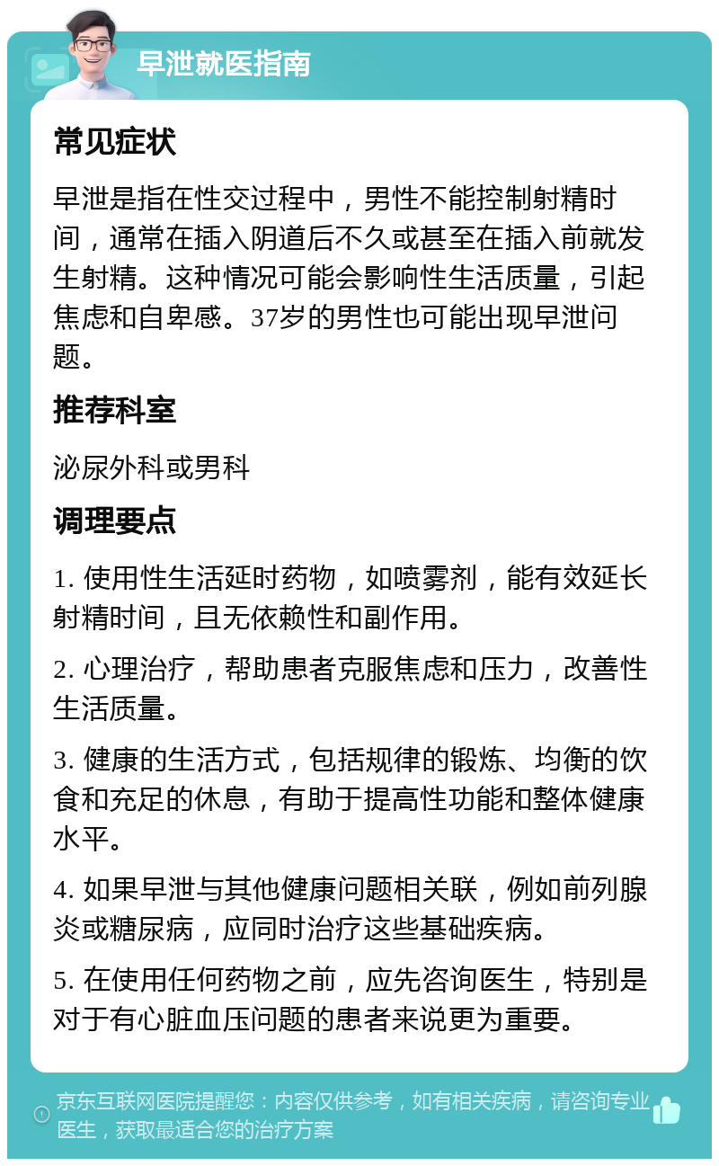 早泄就医指南 常见症状 早泄是指在性交过程中，男性不能控制射精时间，通常在插入阴道后不久或甚至在插入前就发生射精。这种情况可能会影响性生活质量，引起焦虑和自卑感。37岁的男性也可能出现早泄问题。 推荐科室 泌尿外科或男科 调理要点 1. 使用性生活延时药物，如喷雾剂，能有效延长射精时间，且无依赖性和副作用。 2. 心理治疗，帮助患者克服焦虑和压力，改善性生活质量。 3. 健康的生活方式，包括规律的锻炼、均衡的饮食和充足的休息，有助于提高性功能和整体健康水平。 4. 如果早泄与其他健康问题相关联，例如前列腺炎或糖尿病，应同时治疗这些基础疾病。 5. 在使用任何药物之前，应先咨询医生，特别是对于有心脏血压问题的患者来说更为重要。