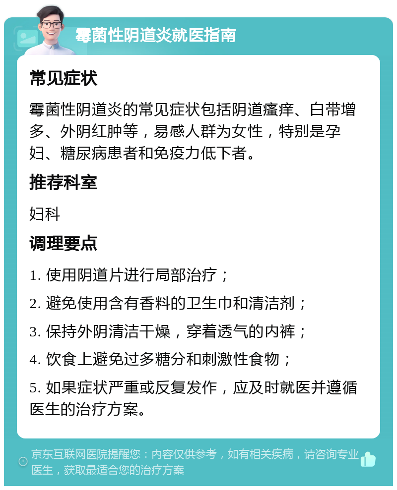 霉菌性阴道炎就医指南 常见症状 霉菌性阴道炎的常见症状包括阴道瘙痒、白带增多、外阴红肿等，易感人群为女性，特别是孕妇、糖尿病患者和免疫力低下者。 推荐科室 妇科 调理要点 1. 使用阴道片进行局部治疗； 2. 避免使用含有香料的卫生巾和清洁剂； 3. 保持外阴清洁干燥，穿着透气的内裤； 4. 饮食上避免过多糖分和刺激性食物； 5. 如果症状严重或反复发作，应及时就医并遵循医生的治疗方案。