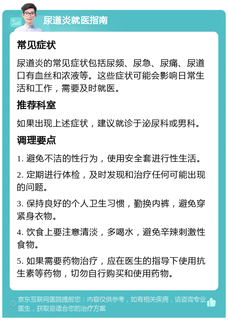 尿道炎就医指南 常见症状 尿道炎的常见症状包括尿频、尿急、尿痛、尿道口有血丝和浓液等。这些症状可能会影响日常生活和工作，需要及时就医。 推荐科室 如果出现上述症状，建议就诊于泌尿科或男科。 调理要点 1. 避免不洁的性行为，使用安全套进行性生活。 2. 定期进行体检，及时发现和治疗任何可能出现的问题。 3. 保持良好的个人卫生习惯，勤换内裤，避免穿紧身衣物。 4. 饮食上要注意清淡，多喝水，避免辛辣刺激性食物。 5. 如果需要药物治疗，应在医生的指导下使用抗生素等药物，切勿自行购买和使用药物。