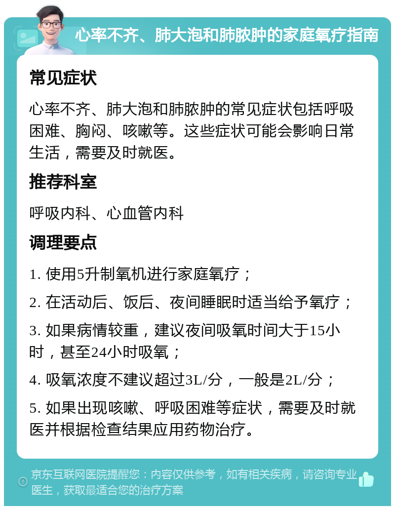 心率不齐、肺大泡和肺脓肿的家庭氧疗指南 常见症状 心率不齐、肺大泡和肺脓肿的常见症状包括呼吸困难、胸闷、咳嗽等。这些症状可能会影响日常生活，需要及时就医。 推荐科室 呼吸内科、心血管内科 调理要点 1. 使用5升制氧机进行家庭氧疗； 2. 在活动后、饭后、夜间睡眠时适当给予氧疗； 3. 如果病情较重，建议夜间吸氧时间大于15小时，甚至24小时吸氧； 4. 吸氧浓度不建议超过3L/分，一般是2L/分； 5. 如果出现咳嗽、呼吸困难等症状，需要及时就医并根据检查结果应用药物治疗。