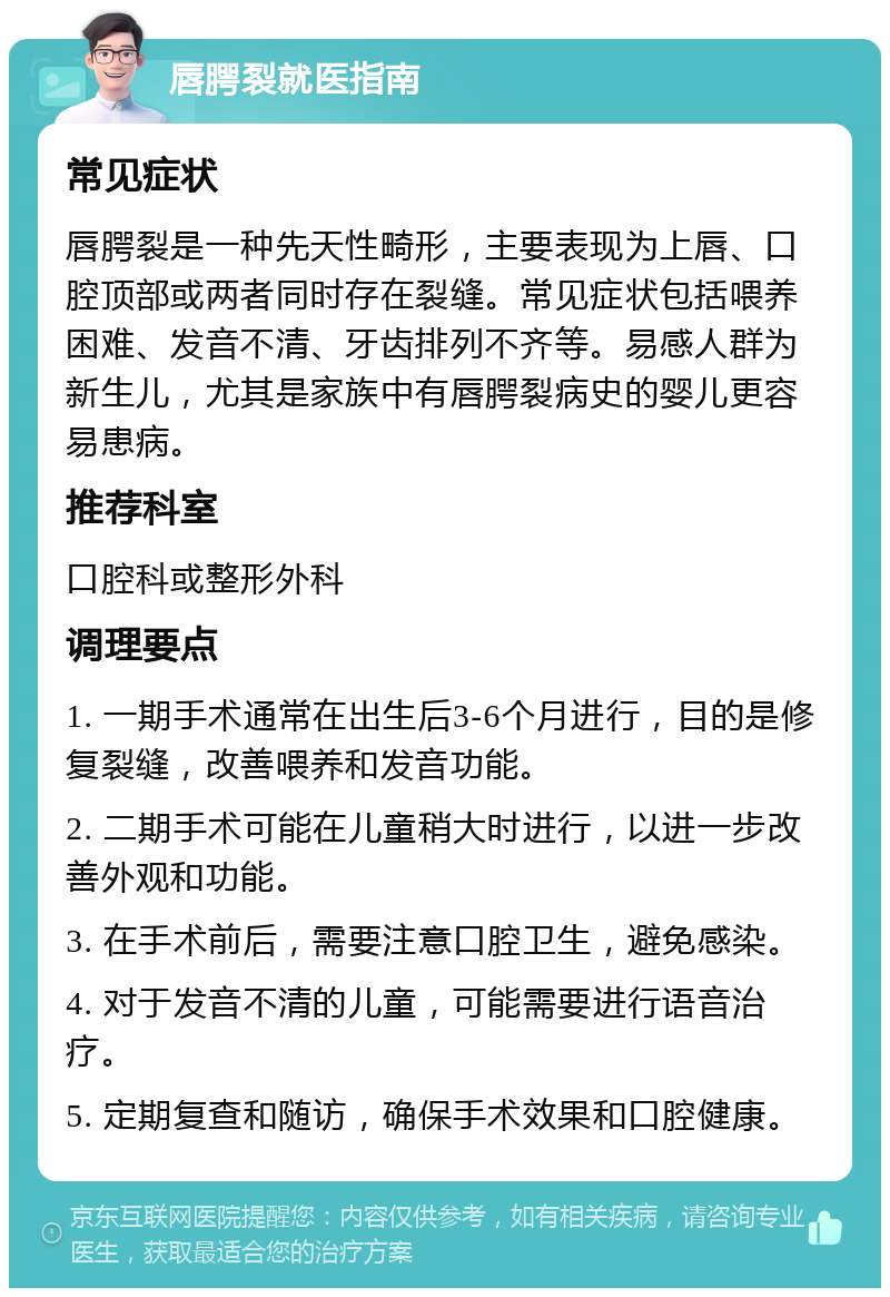 唇腭裂就医指南 常见症状 唇腭裂是一种先天性畸形，主要表现为上唇、口腔顶部或两者同时存在裂缝。常见症状包括喂养困难、发音不清、牙齿排列不齐等。易感人群为新生儿，尤其是家族中有唇腭裂病史的婴儿更容易患病。 推荐科室 口腔科或整形外科 调理要点 1. 一期手术通常在出生后3-6个月进行，目的是修复裂缝，改善喂养和发音功能。 2. 二期手术可能在儿童稍大时进行，以进一步改善外观和功能。 3. 在手术前后，需要注意口腔卫生，避免感染。 4. 对于发音不清的儿童，可能需要进行语音治疗。 5. 定期复查和随访，确保手术效果和口腔健康。