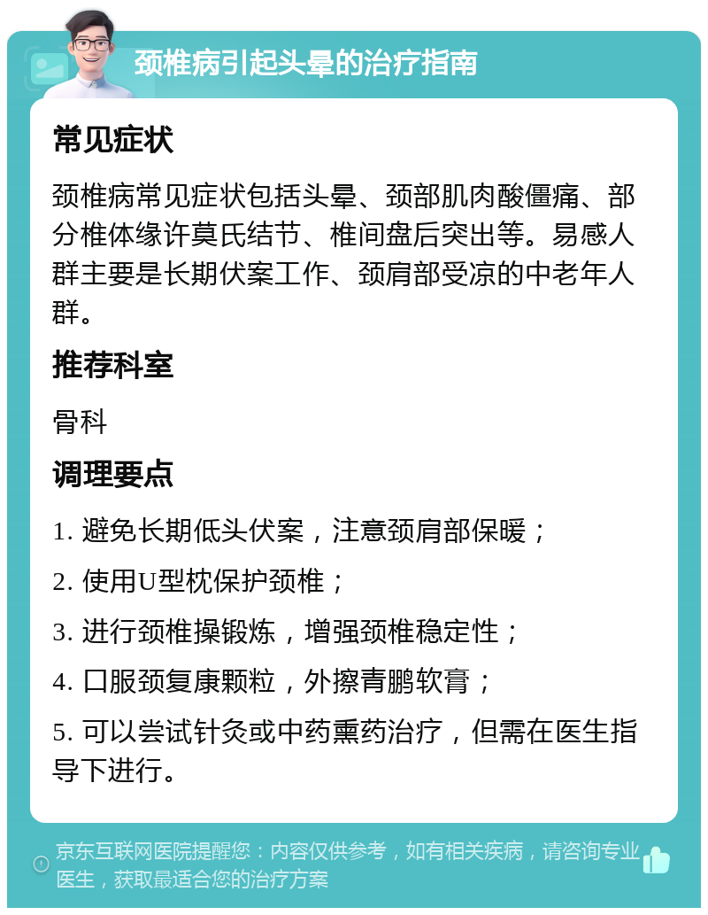 颈椎病引起头晕的治疗指南 常见症状 颈椎病常见症状包括头晕、颈部肌肉酸僵痛、部分椎体缘许莫氏结节、椎间盘后突出等。易感人群主要是长期伏案工作、颈肩部受凉的中老年人群。 推荐科室 骨科 调理要点 1. 避免长期低头伏案，注意颈肩部保暖； 2. 使用U型枕保护颈椎； 3. 进行颈椎操锻炼，增强颈椎稳定性； 4. 口服颈复康颗粒，外擦青鹏软膏； 5. 可以尝试针灸或中药熏药治疗，但需在医生指导下进行。