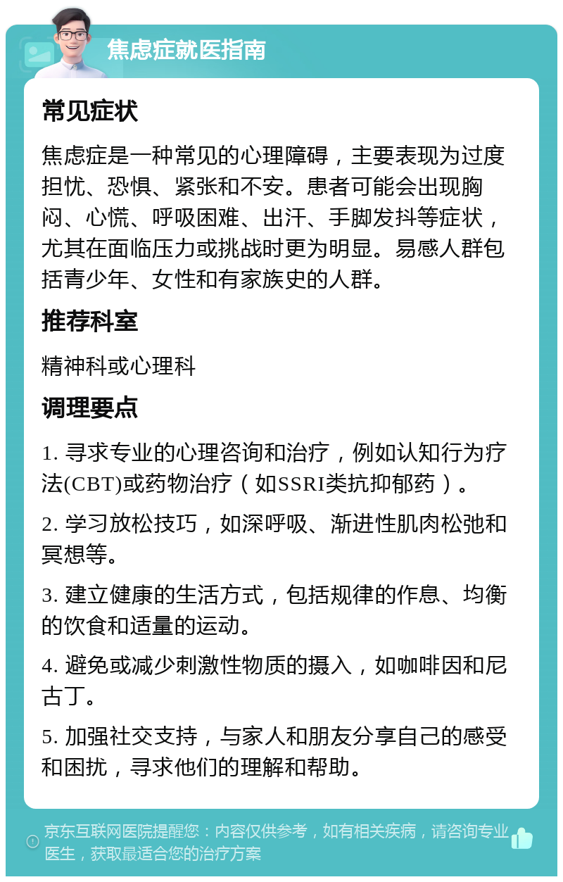 焦虑症就医指南 常见症状 焦虑症是一种常见的心理障碍，主要表现为过度担忧、恐惧、紧张和不安。患者可能会出现胸闷、心慌、呼吸困难、出汗、手脚发抖等症状，尤其在面临压力或挑战时更为明显。易感人群包括青少年、女性和有家族史的人群。 推荐科室 精神科或心理科 调理要点 1. 寻求专业的心理咨询和治疗，例如认知行为疗法(CBT)或药物治疗（如SSRI类抗抑郁药）。 2. 学习放松技巧，如深呼吸、渐进性肌肉松弛和冥想等。 3. 建立健康的生活方式，包括规律的作息、均衡的饮食和适量的运动。 4. 避免或减少刺激性物质的摄入，如咖啡因和尼古丁。 5. 加强社交支持，与家人和朋友分享自己的感受和困扰，寻求他们的理解和帮助。