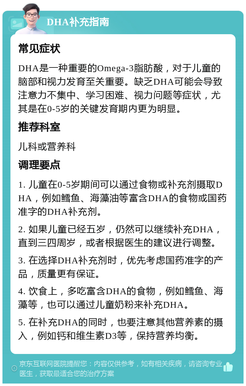 DHA补充指南 常见症状 DHA是一种重要的Omega-3脂肪酸，对于儿童的脑部和视力发育至关重要。缺乏DHA可能会导致注意力不集中、学习困难、视力问题等症状，尤其是在0-5岁的关键发育期内更为明显。 推荐科室 儿科或营养科 调理要点 1. 儿童在0-5岁期间可以通过食物或补充剂摄取DHA，例如鳕鱼、海藻油等富含DHA的食物或国药准字的DHA补充剂。 2. 如果儿童已经五岁，仍然可以继续补充DHA，直到三四周岁，或者根据医生的建议进行调整。 3. 在选择DHA补充剂时，优先考虑国药准字的产品，质量更有保证。 4. 饮食上，多吃富含DHA的食物，例如鳕鱼、海藻等，也可以通过儿童奶粉来补充DHA。 5. 在补充DHA的同时，也要注意其他营养素的摄入，例如钙和维生素D3等，保持营养均衡。