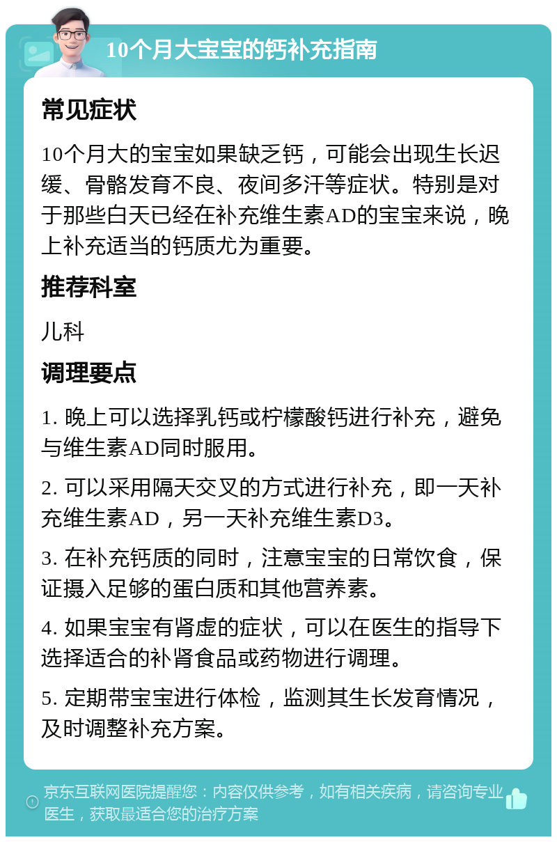 10个月大宝宝的钙补充指南 常见症状 10个月大的宝宝如果缺乏钙，可能会出现生长迟缓、骨骼发育不良、夜间多汗等症状。特别是对于那些白天已经在补充维生素AD的宝宝来说，晚上补充适当的钙质尤为重要。 推荐科室 儿科 调理要点 1. 晚上可以选择乳钙或柠檬酸钙进行补充，避免与维生素AD同时服用。 2. 可以采用隔天交叉的方式进行补充，即一天补充维生素AD，另一天补充维生素D3。 3. 在补充钙质的同时，注意宝宝的日常饮食，保证摄入足够的蛋白质和其他营养素。 4. 如果宝宝有肾虚的症状，可以在医生的指导下选择适合的补肾食品或药物进行调理。 5. 定期带宝宝进行体检，监测其生长发育情况，及时调整补充方案。