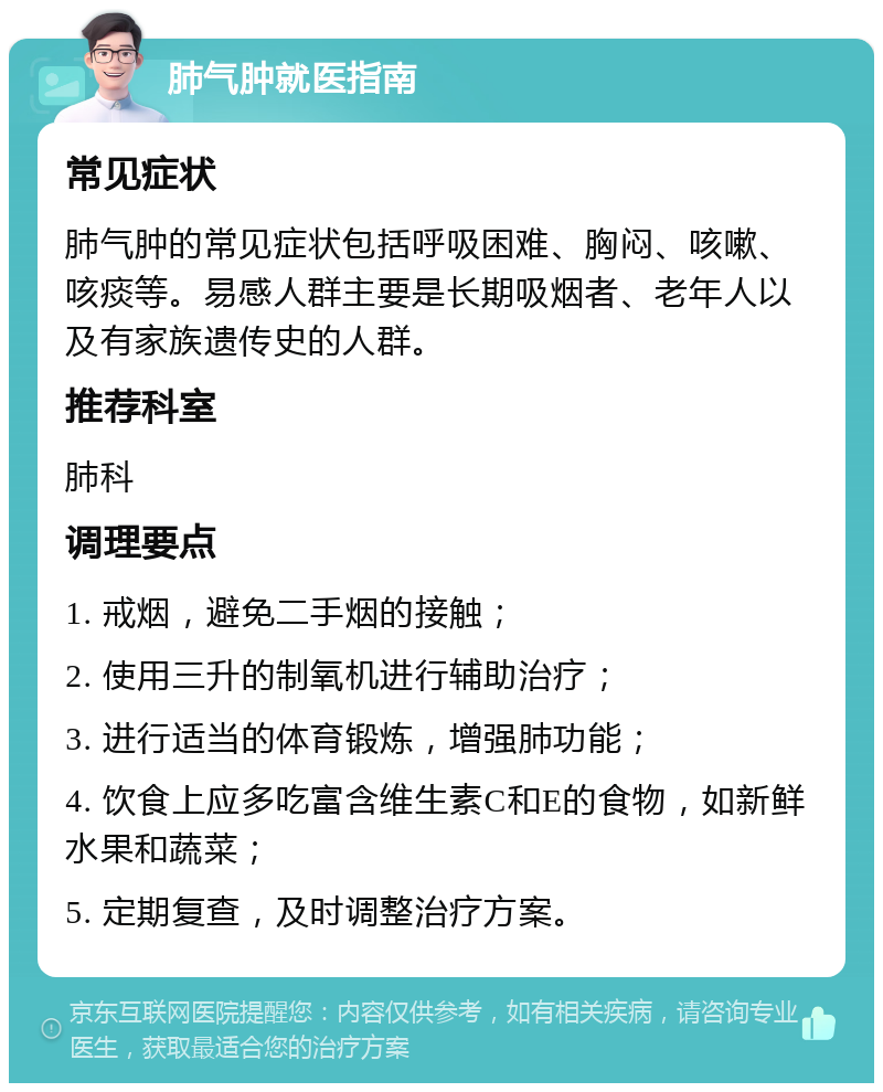 肺气肿就医指南 常见症状 肺气肿的常见症状包括呼吸困难、胸闷、咳嗽、咳痰等。易感人群主要是长期吸烟者、老年人以及有家族遗传史的人群。 推荐科室 肺科 调理要点 1. 戒烟，避免二手烟的接触； 2. 使用三升的制氧机进行辅助治疗； 3. 进行适当的体育锻炼，增强肺功能； 4. 饮食上应多吃富含维生素C和E的食物，如新鲜水果和蔬菜； 5. 定期复查，及时调整治疗方案。