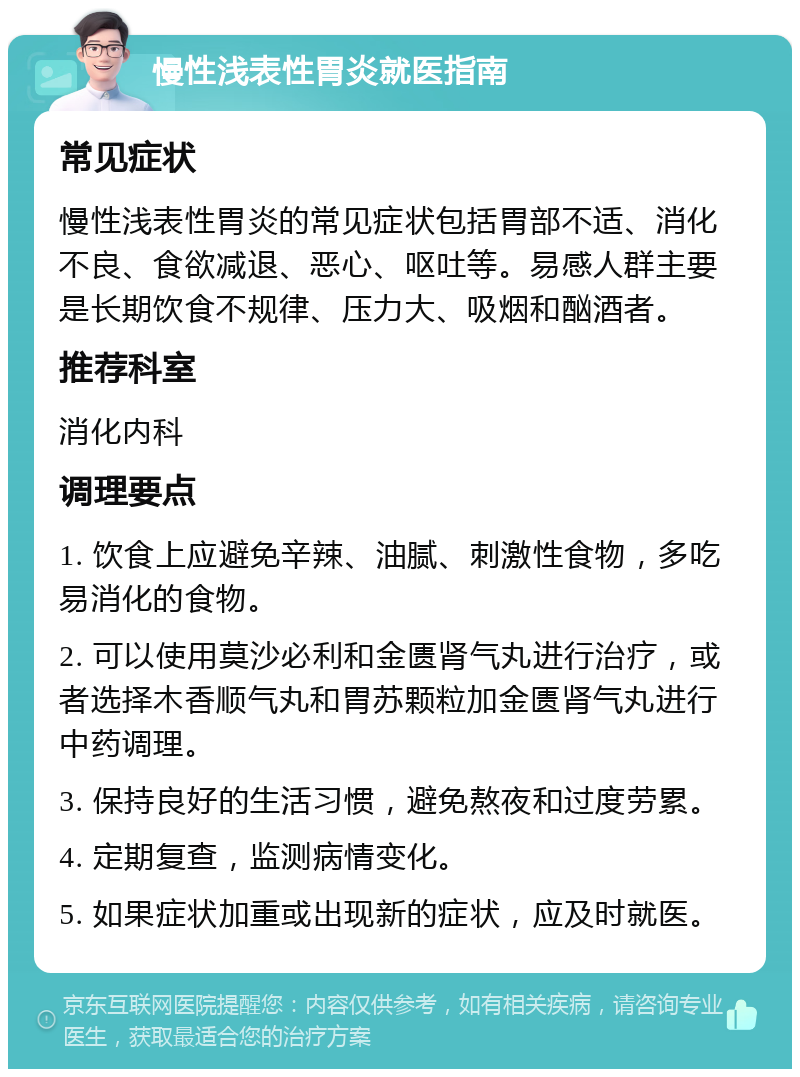 慢性浅表性胃炎就医指南 常见症状 慢性浅表性胃炎的常见症状包括胃部不适、消化不良、食欲减退、恶心、呕吐等。易感人群主要是长期饮食不规律、压力大、吸烟和酗酒者。 推荐科室 消化内科 调理要点 1. 饮食上应避免辛辣、油腻、刺激性食物，多吃易消化的食物。 2. 可以使用莫沙必利和金匮肾气丸进行治疗，或者选择木香顺气丸和胃苏颗粒加金匮肾气丸进行中药调理。 3. 保持良好的生活习惯，避免熬夜和过度劳累。 4. 定期复查，监测病情变化。 5. 如果症状加重或出现新的症状，应及时就医。