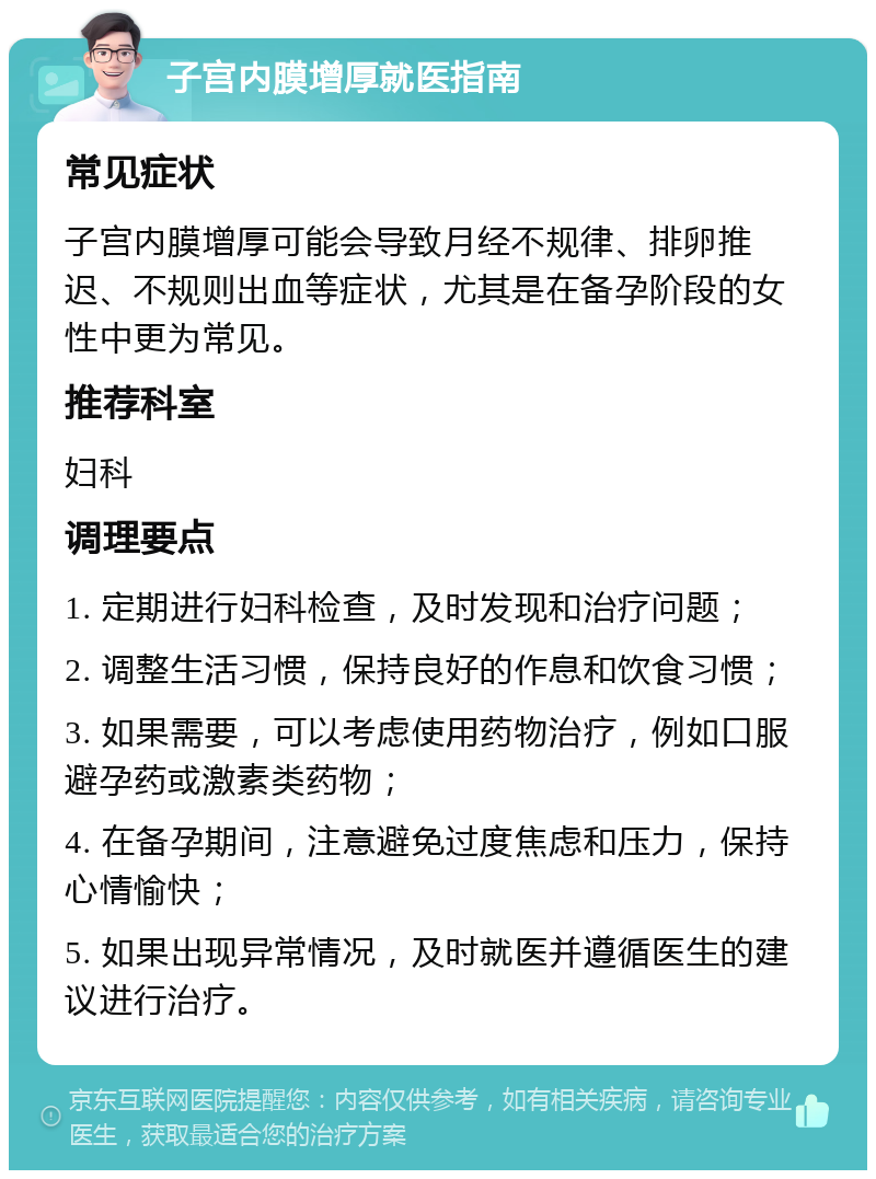 子宫内膜增厚就医指南 常见症状 子宫内膜增厚可能会导致月经不规律、排卵推迟、不规则出血等症状，尤其是在备孕阶段的女性中更为常见。 推荐科室 妇科 调理要点 1. 定期进行妇科检查，及时发现和治疗问题； 2. 调整生活习惯，保持良好的作息和饮食习惯； 3. 如果需要，可以考虑使用药物治疗，例如口服避孕药或激素类药物； 4. 在备孕期间，注意避免过度焦虑和压力，保持心情愉快； 5. 如果出现异常情况，及时就医并遵循医生的建议进行治疗。