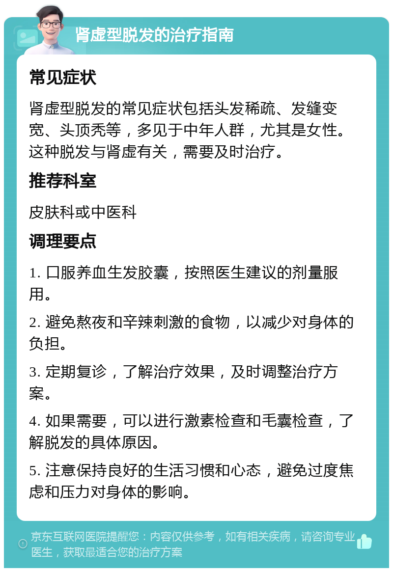 肾虚型脱发的治疗指南 常见症状 肾虚型脱发的常见症状包括头发稀疏、发缝变宽、头顶秃等，多见于中年人群，尤其是女性。这种脱发与肾虚有关，需要及时治疗。 推荐科室 皮肤科或中医科 调理要点 1. 口服养血生发胶囊，按照医生建议的剂量服用。 2. 避免熬夜和辛辣刺激的食物，以减少对身体的负担。 3. 定期复诊，了解治疗效果，及时调整治疗方案。 4. 如果需要，可以进行激素检查和毛囊检查，了解脱发的具体原因。 5. 注意保持良好的生活习惯和心态，避免过度焦虑和压力对身体的影响。