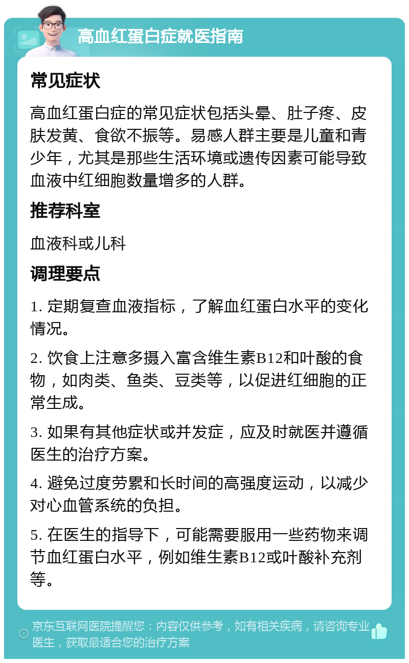 高血红蛋白症就医指南 常见症状 高血红蛋白症的常见症状包括头晕、肚子疼、皮肤发黄、食欲不振等。易感人群主要是儿童和青少年，尤其是那些生活环境或遗传因素可能导致血液中红细胞数量增多的人群。 推荐科室 血液科或儿科 调理要点 1. 定期复查血液指标，了解血红蛋白水平的变化情况。 2. 饮食上注意多摄入富含维生素B12和叶酸的食物，如肉类、鱼类、豆类等，以促进红细胞的正常生成。 3. 如果有其他症状或并发症，应及时就医并遵循医生的治疗方案。 4. 避免过度劳累和长时间的高强度运动，以减少对心血管系统的负担。 5. 在医生的指导下，可能需要服用一些药物来调节血红蛋白水平，例如维生素B12或叶酸补充剂等。