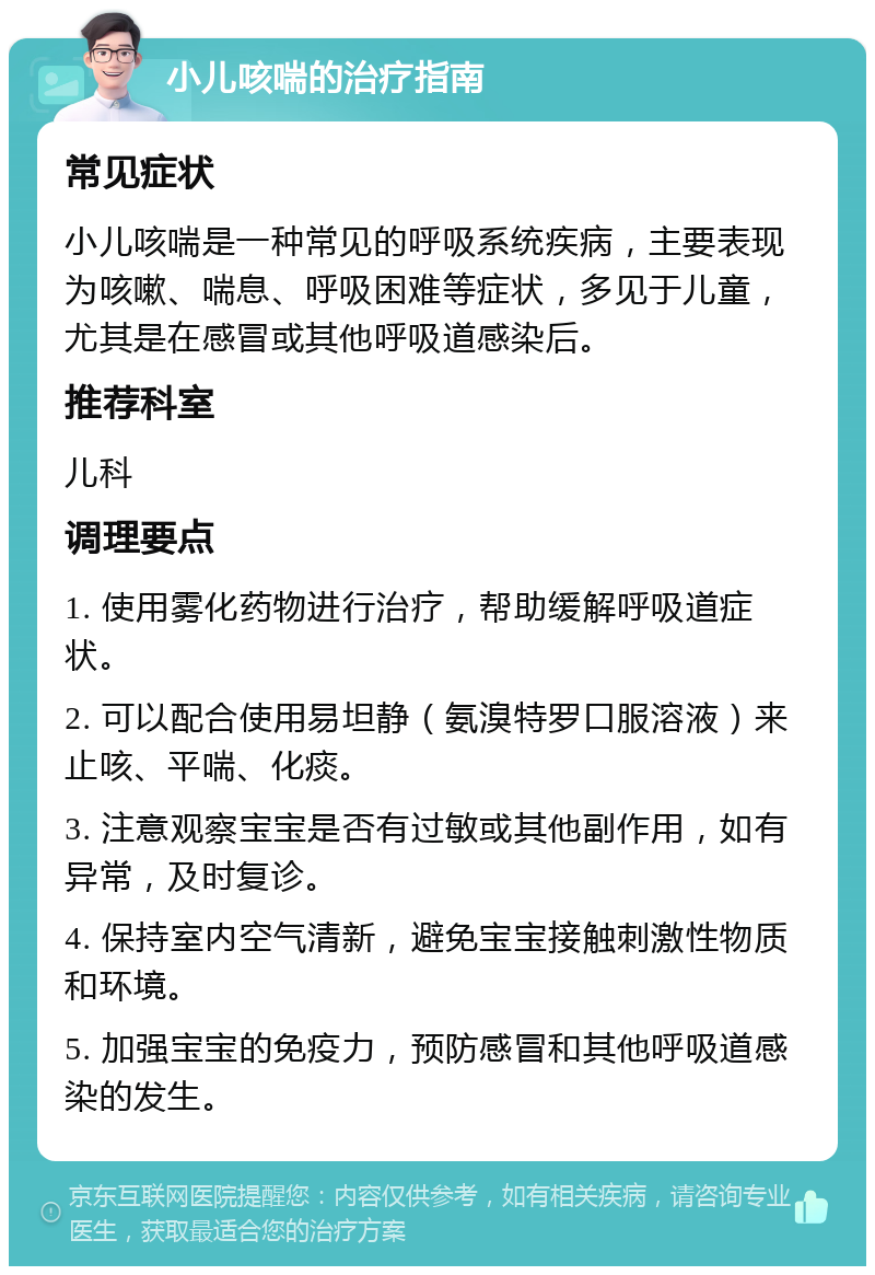 小儿咳喘的治疗指南 常见症状 小儿咳喘是一种常见的呼吸系统疾病，主要表现为咳嗽、喘息、呼吸困难等症状，多见于儿童，尤其是在感冒或其他呼吸道感染后。 推荐科室 儿科 调理要点 1. 使用雾化药物进行治疗，帮助缓解呼吸道症状。 2. 可以配合使用易坦静（氨溴特罗口服溶液）来止咳、平喘、化痰。 3. 注意观察宝宝是否有过敏或其他副作用，如有异常，及时复诊。 4. 保持室内空气清新，避免宝宝接触刺激性物质和环境。 5. 加强宝宝的免疫力，预防感冒和其他呼吸道感染的发生。