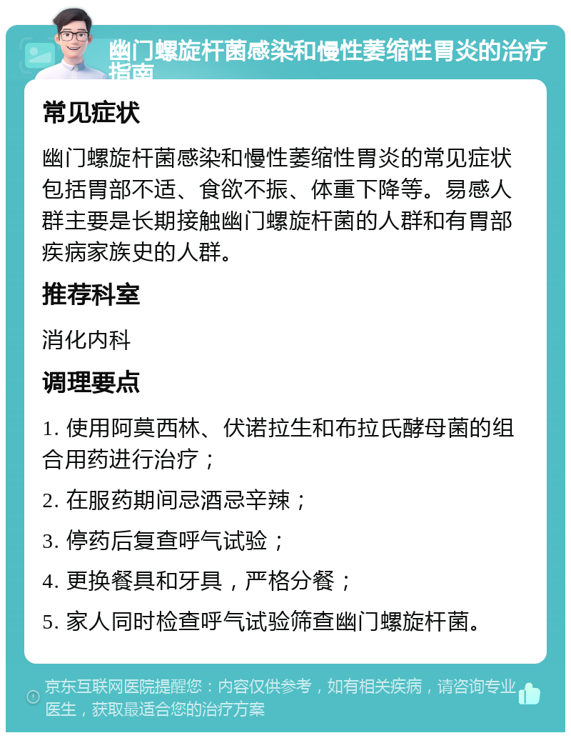 幽门螺旋杆菌感染和慢性萎缩性胃炎的治疗指南 常见症状 幽门螺旋杆菌感染和慢性萎缩性胃炎的常见症状包括胃部不适、食欲不振、体重下降等。易感人群主要是长期接触幽门螺旋杆菌的人群和有胃部疾病家族史的人群。 推荐科室 消化内科 调理要点 1. 使用阿莫西林、伏诺拉生和布拉氏酵母菌的组合用药进行治疗； 2. 在服药期间忌酒忌辛辣； 3. 停药后复查呼气试验； 4. 更换餐具和牙具，严格分餐； 5. 家人同时检查呼气试验筛查幽门螺旋杆菌。