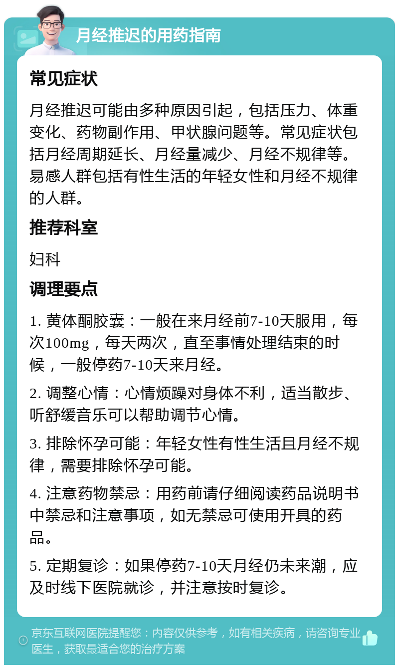 月经推迟的用药指南 常见症状 月经推迟可能由多种原因引起，包括压力、体重变化、药物副作用、甲状腺问题等。常见症状包括月经周期延长、月经量减少、月经不规律等。易感人群包括有性生活的年轻女性和月经不规律的人群。 推荐科室 妇科 调理要点 1. 黄体酮胶囊：一般在来月经前7-10天服用，每次100mg，每天两次，直至事情处理结束的时候，一般停药7-10天来月经。 2. 调整心情：心情烦躁对身体不利，适当散步、听舒缓音乐可以帮助调节心情。 3. 排除怀孕可能：年轻女性有性生活且月经不规律，需要排除怀孕可能。 4. 注意药物禁忌：用药前请仔细阅读药品说明书中禁忌和注意事项，如无禁忌可使用开具的药品。 5. 定期复诊：如果停药7-10天月经仍未来潮，应及时线下医院就诊，并注意按时复诊。