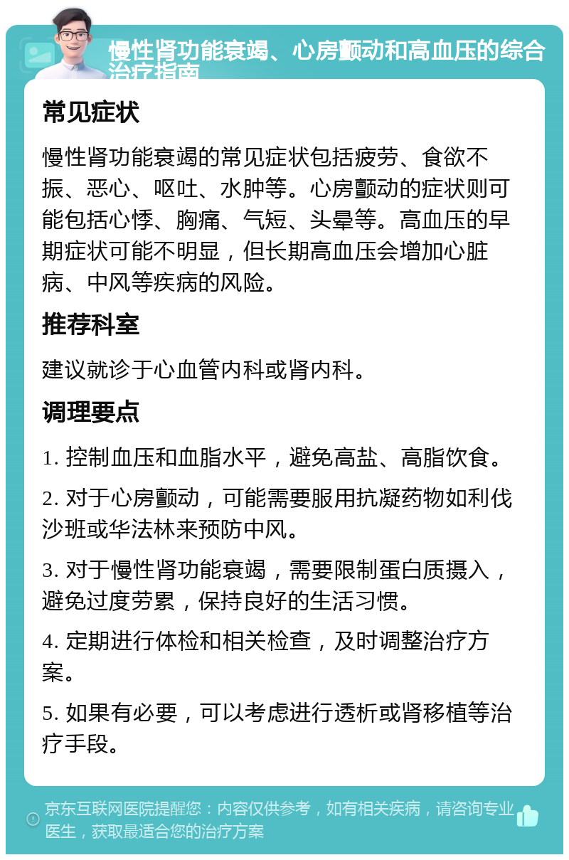 慢性肾功能衰竭、心房颤动和高血压的综合治疗指南 常见症状 慢性肾功能衰竭的常见症状包括疲劳、食欲不振、恶心、呕吐、水肿等。心房颤动的症状则可能包括心悸、胸痛、气短、头晕等。高血压的早期症状可能不明显，但长期高血压会增加心脏病、中风等疾病的风险。 推荐科室 建议就诊于心血管内科或肾内科。 调理要点 1. 控制血压和血脂水平，避免高盐、高脂饮食。 2. 对于心房颤动，可能需要服用抗凝药物如利伐沙班或华法林来预防中风。 3. 对于慢性肾功能衰竭，需要限制蛋白质摄入，避免过度劳累，保持良好的生活习惯。 4. 定期进行体检和相关检查，及时调整治疗方案。 5. 如果有必要，可以考虑进行透析或肾移植等治疗手段。