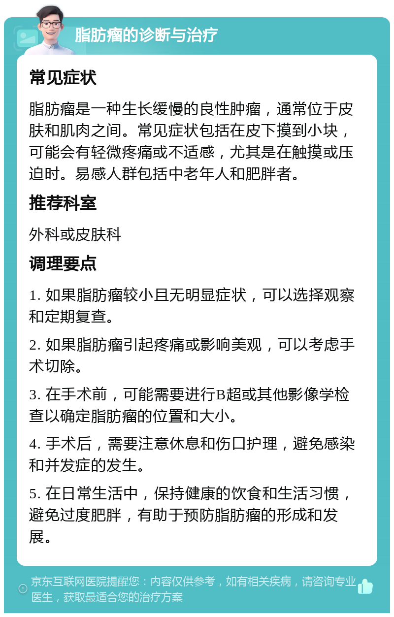 脂肪瘤的诊断与治疗 常见症状 脂肪瘤是一种生长缓慢的良性肿瘤，通常位于皮肤和肌肉之间。常见症状包括在皮下摸到小块，可能会有轻微疼痛或不适感，尤其是在触摸或压迫时。易感人群包括中老年人和肥胖者。 推荐科室 外科或皮肤科 调理要点 1. 如果脂肪瘤较小且无明显症状，可以选择观察和定期复查。 2. 如果脂肪瘤引起疼痛或影响美观，可以考虑手术切除。 3. 在手术前，可能需要进行B超或其他影像学检查以确定脂肪瘤的位置和大小。 4. 手术后，需要注意休息和伤口护理，避免感染和并发症的发生。 5. 在日常生活中，保持健康的饮食和生活习惯，避免过度肥胖，有助于预防脂肪瘤的形成和发展。