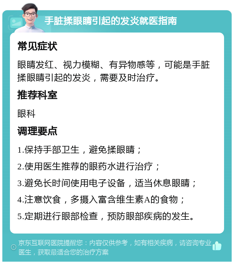 手脏揉眼睛引起的发炎就医指南 常见症状 眼睛发红、视力模糊、有异物感等，可能是手脏揉眼睛引起的发炎，需要及时治疗。 推荐科室 眼科 调理要点 1.保持手部卫生，避免揉眼睛； 2.使用医生推荐的眼药水进行治疗； 3.避免长时间使用电子设备，适当休息眼睛； 4.注意饮食，多摄入富含维生素A的食物； 5.定期进行眼部检查，预防眼部疾病的发生。