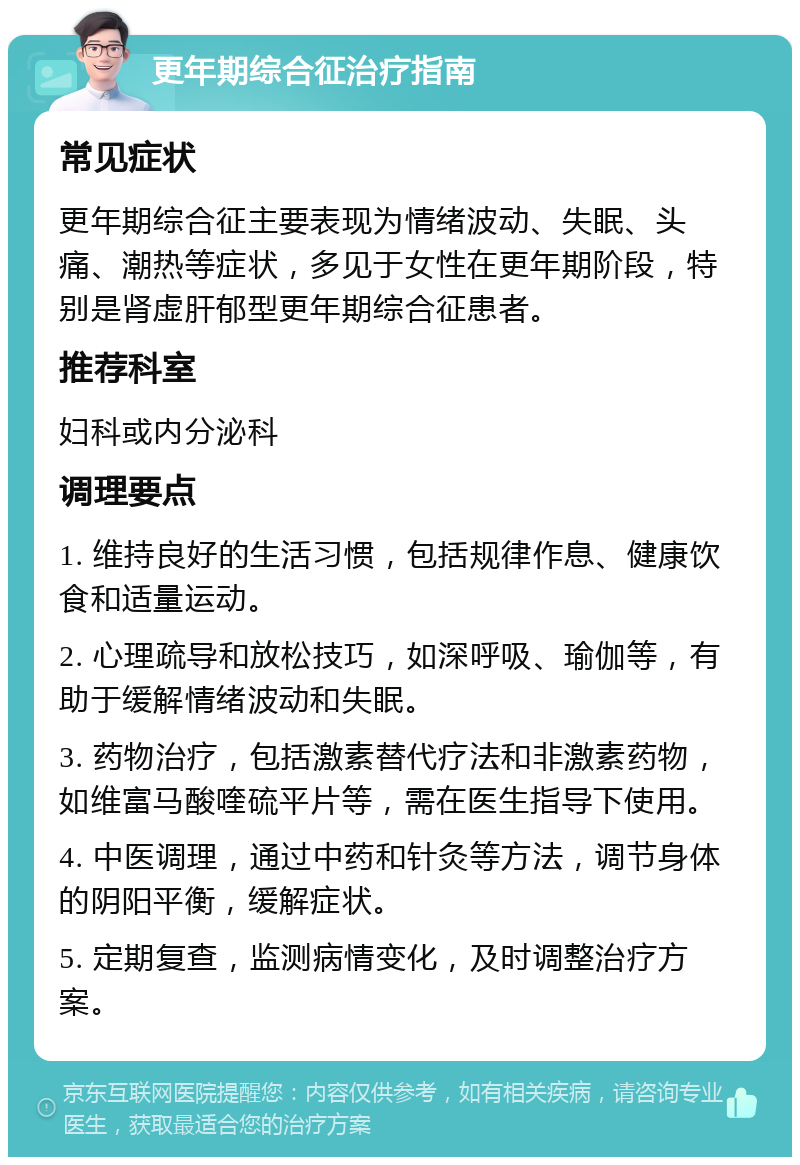 更年期综合征治疗指南 常见症状 更年期综合征主要表现为情绪波动、失眠、头痛、潮热等症状，多见于女性在更年期阶段，特别是肾虚肝郁型更年期综合征患者。 推荐科室 妇科或内分泌科 调理要点 1. 维持良好的生活习惯，包括规律作息、健康饮食和适量运动。 2. 心理疏导和放松技巧，如深呼吸、瑜伽等，有助于缓解情绪波动和失眠。 3. 药物治疗，包括激素替代疗法和非激素药物，如维富马酸喹硫平片等，需在医生指导下使用。 4. 中医调理，通过中药和针灸等方法，调节身体的阴阳平衡，缓解症状。 5. 定期复查，监测病情变化，及时调整治疗方案。