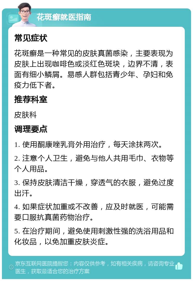 花斑癣就医指南 常见症状 花斑癣是一种常见的皮肤真菌感染，主要表现为皮肤上出现咖啡色或淡红色斑块，边界不清，表面有细小鳞屑。易感人群包括青少年、孕妇和免疫力低下者。 推荐科室 皮肤科 调理要点 1. 使用酮康唑乳膏外用治疗，每天涂抹两次。 2. 注意个人卫生，避免与他人共用毛巾、衣物等个人用品。 3. 保持皮肤清洁干燥，穿透气的衣服，避免过度出汗。 4. 如果症状加重或不改善，应及时就医，可能需要口服抗真菌药物治疗。 5. 在治疗期间，避免使用刺激性强的洗浴用品和化妆品，以免加重皮肤炎症。