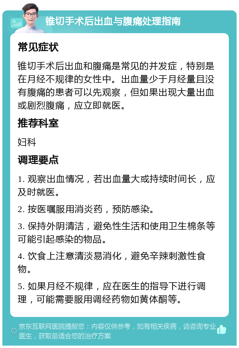 锥切手术后出血与腹痛处理指南 常见症状 锥切手术后出血和腹痛是常见的并发症，特别是在月经不规律的女性中。出血量少于月经量且没有腹痛的患者可以先观察，但如果出现大量出血或剧烈腹痛，应立即就医。 推荐科室 妇科 调理要点 1. 观察出血情况，若出血量大或持续时间长，应及时就医。 2. 按医嘱服用消炎药，预防感染。 3. 保持外阴清洁，避免性生活和使用卫生棉条等可能引起感染的物品。 4. 饮食上注意清淡易消化，避免辛辣刺激性食物。 5. 如果月经不规律，应在医生的指导下进行调理，可能需要服用调经药物如黄体酮等。