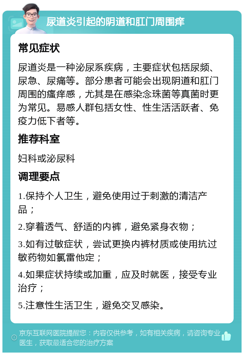 尿道炎引起的阴道和肛门周围痒 常见症状 尿道炎是一种泌尿系疾病，主要症状包括尿频、尿急、尿痛等。部分患者可能会出现阴道和肛门周围的瘙痒感，尤其是在感染念珠菌等真菌时更为常见。易感人群包括女性、性生活活跃者、免疫力低下者等。 推荐科室 妇科或泌尿科 调理要点 1.保持个人卫生，避免使用过于刺激的清洁产品； 2.穿着透气、舒适的内裤，避免紧身衣物； 3.如有过敏症状，尝试更换内裤材质或使用抗过敏药物如氯雷他定； 4.如果症状持续或加重，应及时就医，接受专业治疗； 5.注意性生活卫生，避免交叉感染。