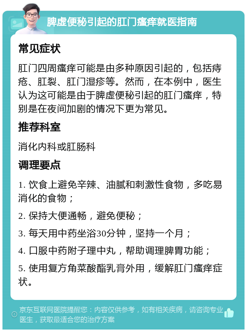 脾虚便秘引起的肛门瘙痒就医指南 常见症状 肛门四周瘙痒可能是由多种原因引起的，包括痔疮、肛裂、肛门湿疹等。然而，在本例中，医生认为这可能是由于脾虚便秘引起的肛门瘙痒，特别是在夜间加剧的情况下更为常见。 推荐科室 消化内科或肛肠科 调理要点 1. 饮食上避免辛辣、油腻和刺激性食物，多吃易消化的食物； 2. 保持大便通畅，避免便秘； 3. 每天用中药坐浴30分钟，坚持一个月； 4. 口服中药附子理中丸，帮助调理脾胃功能； 5. 使用复方角菜酸酯乳膏外用，缓解肛门瘙痒症状。