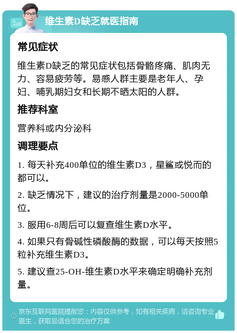 维生素D缺乏就医指南 常见症状 维生素D缺乏的常见症状包括骨骼疼痛、肌肉无力、容易疲劳等。易感人群主要是老年人、孕妇、哺乳期妇女和长期不晒太阳的人群。 推荐科室 营养科或内分泌科 调理要点 1. 每天补充400单位的维生素D3，星鲨或悦而的都可以。 2. 缺乏情况下，建议的治疗剂量是2000-5000单位。 3. 服用6-8周后可以复查维生素D水平。 4. 如果只有骨碱性磷酸酶的数据，可以每天按照5粒补充维生素D3。 5. 建议查25-OH-维生素D水平来确定明确补充剂量。