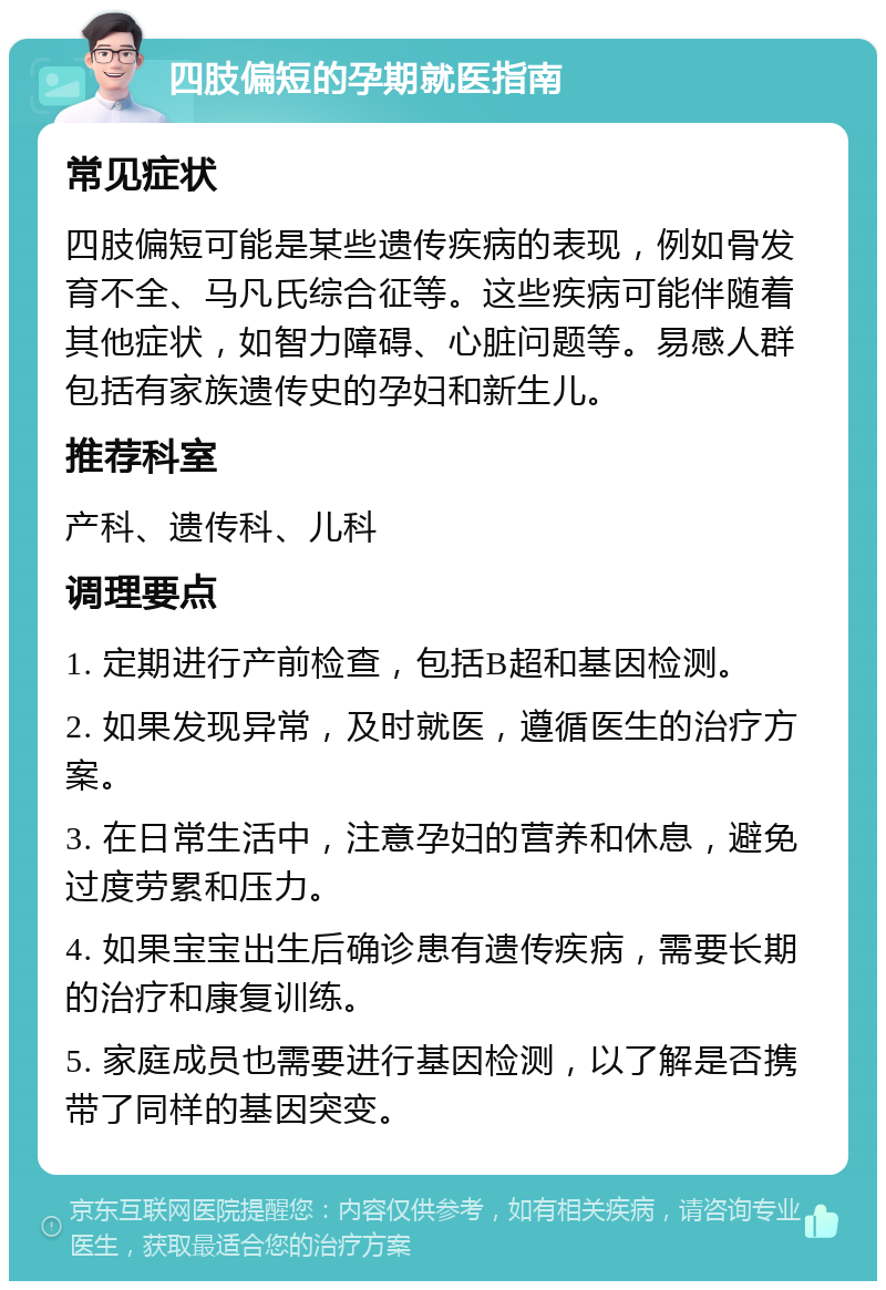 四肢偏短的孕期就医指南 常见症状 四肢偏短可能是某些遗传疾病的表现，例如骨发育不全、马凡氏综合征等。这些疾病可能伴随着其他症状，如智力障碍、心脏问题等。易感人群包括有家族遗传史的孕妇和新生儿。 推荐科室 产科、遗传科、儿科 调理要点 1. 定期进行产前检查，包括B超和基因检测。 2. 如果发现异常，及时就医，遵循医生的治疗方案。 3. 在日常生活中，注意孕妇的营养和休息，避免过度劳累和压力。 4. 如果宝宝出生后确诊患有遗传疾病，需要长期的治疗和康复训练。 5. 家庭成员也需要进行基因检测，以了解是否携带了同样的基因突变。